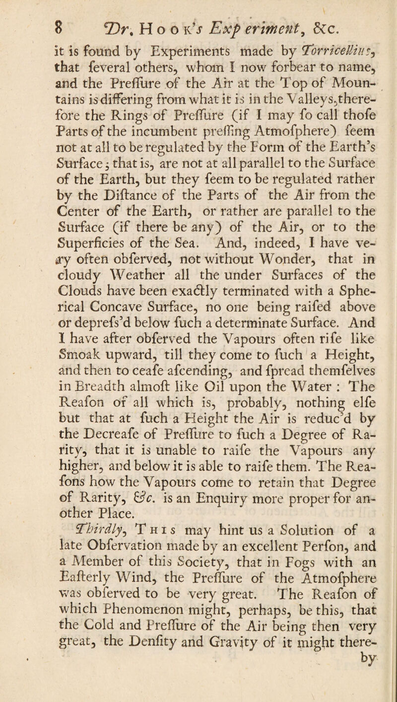 it is found by Experiments made by Torricelli it'} that feveral others, whom I now forbear to name, and the PrefTure of the Air at the Top of Moun¬ tains is differing from what it is in the Valleys,there- fore the Rings of PrelTure (if I may fo call thofe Parts of the incumbent prefling Atmofphere) feem not at all to be regulated by the Form of the Earth’s Surface, that is, are not at all parallel to the Surface of the Earth, but they feem to be regulated rather by the Diftance of the Parts of the Air from the Center of the Earth, or rather are parallel to the Surface (if there be any) of the Air, or to the Superficies of the Sea. And, indeed, I have ve- ay often obferved, not without Wonder, that in cloudy Weather all the under Surfaces of the Clouds have been exactly terminated with a Sphe¬ rical Concave Surface, no one being raifed above or deprefs’d below fuch a determinate Surface. And I have after obferved the Vapours often rife like Smoak upward, till they come to fuch a Height, and then to ceafe afeending, and fpread themfelves in Breadth almoft like Oil upon the Water : The Reafon of all which is, probably, nothing elfe but that at fuch a Height the Air is reduc’d by the Decreafe of PrefTure to fuch a Degree of Ra¬ rity, that it is unable to raife the Vapours any higher, and below it is able to raife them. The Rea- fons how the Vapours come to retain that Degree of Rarity, Sc. is an Enquiry more proper for an¬ other Place. Thirdly, This may hint us a Solution of a late Obfervation made by an excellent Perfon, and a Member of this Society, that in Fogs with an Eafterly Wind, the PrefTure of the Atmofphere was obferved to be very great. The Reafon of which Phenomenon might, perhaps, be this, that the Cold and PrefTure of the Air being then very great, the Denfity and Gravity of it might there-