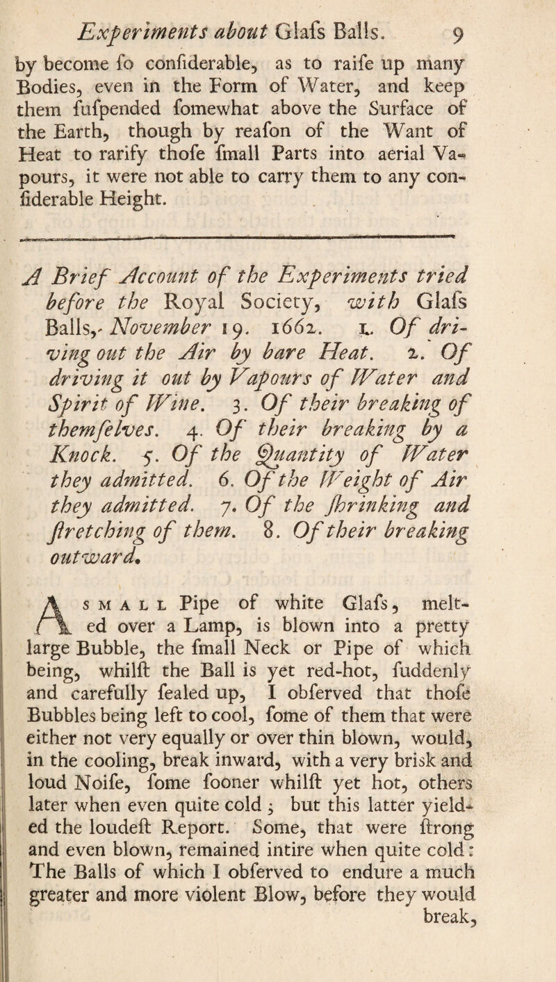 by become fo confiderable, as to raife up many Bodies, even in the Form of Water, and keep them fufpended fomewhat above the Surface of the Earth, though by reafon of the Want of Heat to rarify thofe fmall Parts into aerial Va«* pours, it were not able to carry them to any con¬ fiderable Height. A Brief Account of the Experiments tried before the Royal Society, with Glafs Ballsy November 19. 1662. Of dri¬ ving out the Air by bare Heat. 2. Of driving it out by Vapours of Water and Spirit of Wine. 3. Of their breaking of themfeIves. 4. Of their breaking by a Knock. 5. Of the Quantity of Water they admitted. 6. Of the fVeight of Air they admitted. 7. Of the Jhrinking and fir etching of them. 8. Of their breaking outward. As m a l l Pipe of white Glafs, melt¬ ed over a Lamp, is blown into a pretty large Bubble, the fmall Neck or Pipe of which being, whilft the Ball is yet red-hot, fuddenly and carefully fealed up, I obferved that thofe Bubbles being left to cool, fome of them that were either not very equally or over thin blown, would, in the cooling, break inward, with a very brisk and loud Noife, fome fooner whilft yet hot, others later when even quite cold 3 but this latter yield* ed the loudeft Report. Some, that were ftrong and even blown, remained intire when quite cold: The Balls of which I obferved to endure a much greater and more violent Blow, before they would break.