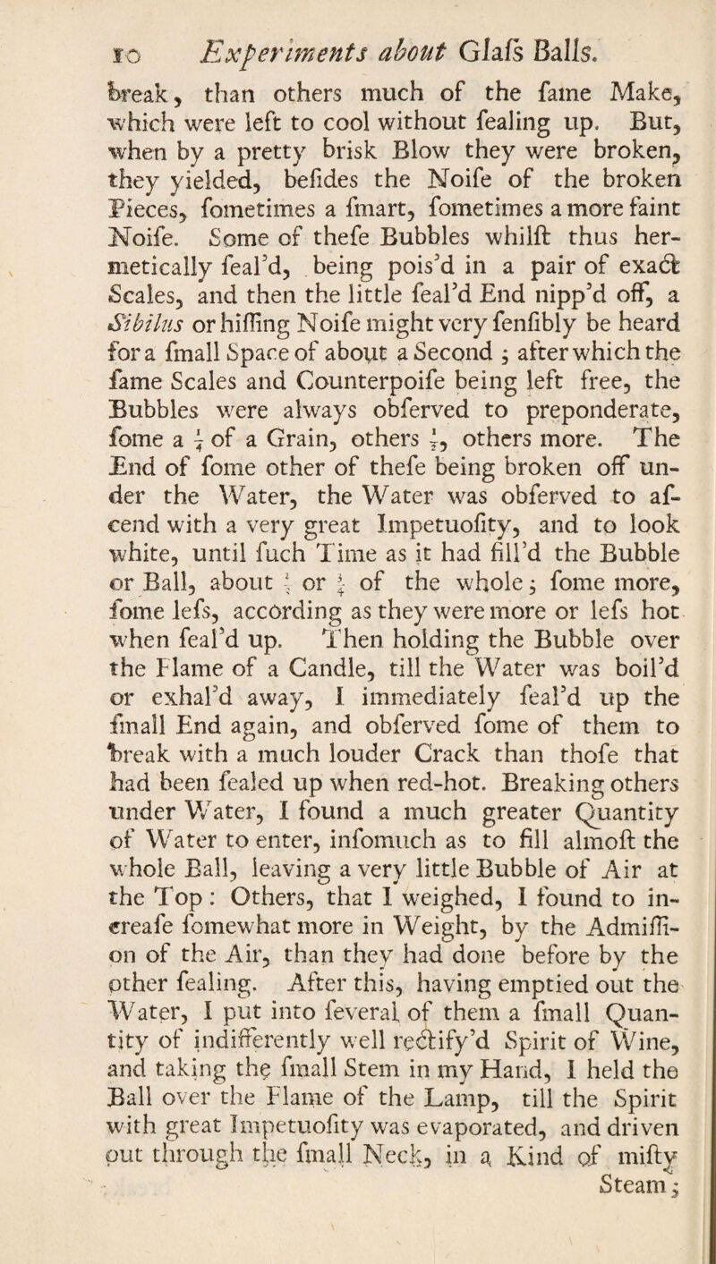 break, than others much of the fame Make, which were left to cool without fealing up. But, when by a pretty brisk Blow they were broken, they yielded, befides the Noife of the broken Pieces, foinetimes a fmart, fometimes a more faint Noife. Some of thefe Bubbles whilft thus her¬ metically feafd, being pois'd in a pair of exadt Scales, and then the little feafd End nipp'd off, a S'ibilus or hilling Noife might very fenfibly be heard fora fmall Spaceof about a Second ; after which the fame Scales and Counterpoife being left free, the Bubbles were always obferved to preponderate, fome a ^ of a Grain, others f, others more. The End of fome other of thefe being broken off un¬ der the Water, the Water was obferved to af- cend with a very great Impetuofity, and to look white, until fuch Time as it had fill’d the Bubble or Ball, about -*■ or £ of the whole, fome more, fame lefs, according as they were more or lefs hot when feafd up. Then holding the Bubble over the Flame of a Candle, till the Water was boil'd or exhal'd away, I immediately feafd up the fmall End again, and obferved fome of them to break with a much louder Crack than thofe that had been fealed up when red-hot. Breaking others under Water, I found a much greater Quantity of Water to enter, infomuch as to fill almofi: the whole Ball, leaving a very little Bubble of Air at the Top: Others, that I weighed, 1 found to in~ ereafe fomewhat more in Weight, by the Admiffi- on of the Air, than they had done before by the other fealing. After this, having emptied out the Water, I put into feveral of them a fmall Quan¬ tity of indifferently well rectify'd Spirit of Wine, and taking the fmall Stem in my Fiand, I held the Ball over the Flame of the Lamp, till the Spirit with great Impetuofity was evaporated, and driven put through the fmall Neck, in at Kind of mifty Steam;