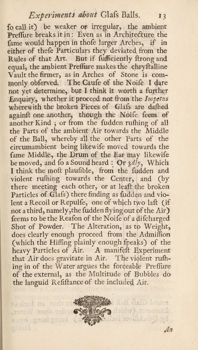 fo call it) be weaker or irregular, the ambient Preflure breaks it in: Even as in Architedlure the fame would happen in thofe larger Arches, if in either of thefe Particulars they deviated from the Rules of that Art. But if fufficiently ftrong and equal, the ambient Preflure makes, the chryftalline Vault the firmer, as in Arches of Stone is com¬ monly obferved. The Caufe of the Noife I dare not yet determine, but I think it worth a further Enquiry, whether it proceed not from the Impetus wherewith the broken Pieces of Glafs are dallied againft one another, though the Noife feem of another Kind ; or from the fudden milling of all the Parts of the ambient Air towards the Middle of the Ball, whereby all the other Parts of the circumambient being likewife moved towards the fame Middle, the Drum of the Ear may likewife be moved, and fo a Sound heard : Or 3i/y. Which I think the moft plaufible, from the fudden and violent rufhing towards the Center, and (by there meeting each other, or at leaft the broken Particles of Glafs) there finding as fudden and vio¬ lent a Recoil or Repulfe, one of which two laft (if not a third, namely ,the fudden flying out of the Air) feems to be the Reafon of the Noife of a difeharged Shot of Powder. The Alteration, as to Weight, does clearly enough proceed from the Admiffion (which the Hilling plainly enough fpeaks) of the heavy Particles of Air. A manifeh Experiment that Air does gravitate in Air. The violent rufh- ing in of the Water argues the forceable Preflure of the external, as the Multitude of Bubbles do the languid Refiftance of the included Air.