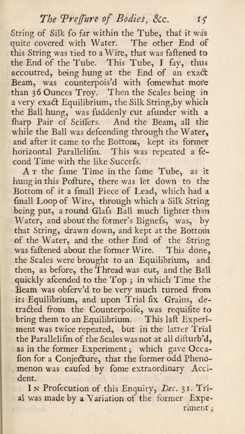 The Trejfure of Bodies, See. 1$ String of Silk fo far within the Tube, that it was quite covered with Water. The other End of this String was tied to a Wire, that was faftened to the End of the Tube. This Tube, I fay, thus accoutred, being hung at the End of an exact Beam, was counterpois’d with fomewhat more than 3 6 Ounces Troy. Then the Scales being in a very exaeft Equilibrium, the Silk String,by which the Ball hung, was fuddenly cut afunder with a fharp Pair of Sciffers. And the Beam, all the while the Ball was defeending through the Water, and after it came to the Bottom, kept its former horizontal Parallelifm. This was repeated a fe- cond Time with the like SuCcefs. At the fame Time in the fame Tube, as it hung in this Pofture, there was let down to the Bottom of it a fmall Piece of Lead, which had a fmall Loop of Wire, through which a Silk String being put, a round Glafs Ball much lighter than Water, and about the former’s Bignefs, was, by that String, drawn down, and kept at the Bottom of the Water, and the other End of the String was faftened about the former Wire. This done, the Scales were brought to an Equilibrium, and then, as before, the Thread was cut, and the Ball quickly afeended to the Top ; in which Time the Beam was obferv’d to be very much turned from its Equilibrium, and upon Trial fix Grains, de¬ tracted from the Counterpoife, was requifite to bring them to an Equilibrium. This laft Experi¬ ment was twice repeated, but in the latter Trial the Parallelifm of the Scales was not at all difturb’d, as in the former Experiment; which gave Occa- fion for a Conjecture, that the former odd Pheno¬ menon was caufed by feme extraordinary Acci¬ dent. In Profecution of this Enquiry, Lee. 31. Tri¬ al was made by a Variation of the former Expe¬ riment