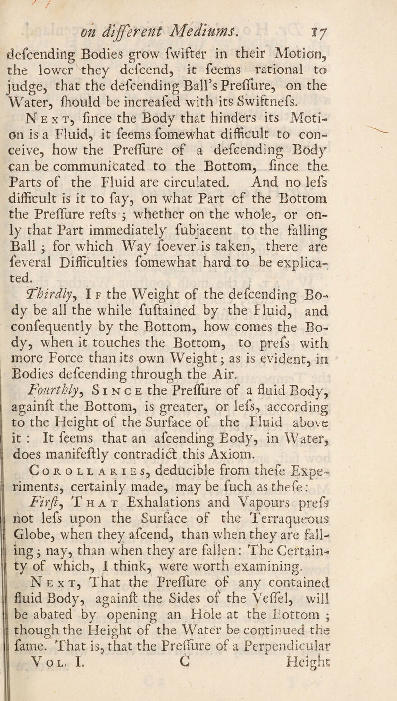 / on different Mediums. 17 defcending Bodies grow fwifter in their Motion, the lower they defcend, it feems rational to judge, that the defcending Ball’s PreBure, on the Water, fhould be increafed with its Swiftnefs. Next, fince the Body that hinders its Moti¬ on is a Fluid, it feems fomewhat difficult to con¬ ceive, how the PreBure of a defcending Body can be communicated to the Bottom, fince the Parts of the Fluid are circulated. And no lefs difficult is it to fay, on what Part of the Bottom the PreBure refts 3 whether on the whole, or on¬ ly that Part immediately fubjacent to the falling Ball j for which Way foever is taken, there are feveral Difficulties fomewhat hard to be explica¬ ted. ^thirdly, I f the Weight of the defcending Bo¬ dy be all the while fuftained by the Fluid, and confequently by the Bottom, how comes the Bo¬ dy, when it touches the Bottom, to prefs with more Force than its own Weight - as is evident, in Bodies defcending through the Air. Fourthly, Since the PrefTure of a fluid Body, againft the Bottom, is greater, or lefs, according to the Height of the Surface of the Fluid above it : It feems that an afcending Body, in Water, does manifeftly contradid: this Axiom. Corollaries, deducible from thefe Expe¬ riments, certainly made, may be fuch as thefe : Firft^ That Exhalations and Vapours prefs not lefs upon the Surface of the Terraqueous Globe, when they afcend, than w hen they are fall¬ ing ; nay, than wffien they are fallen: The Certain¬ ty of which, I think, were worth examining. Next, That the PreBure of any contained fluid Body, againft the Sides of the VeBel, will be abated by opening an Hole at the Bottom ; though the Height of the Water be continued the fame. That is, that the PreBure of a Perpendicular Vol, I. C Height