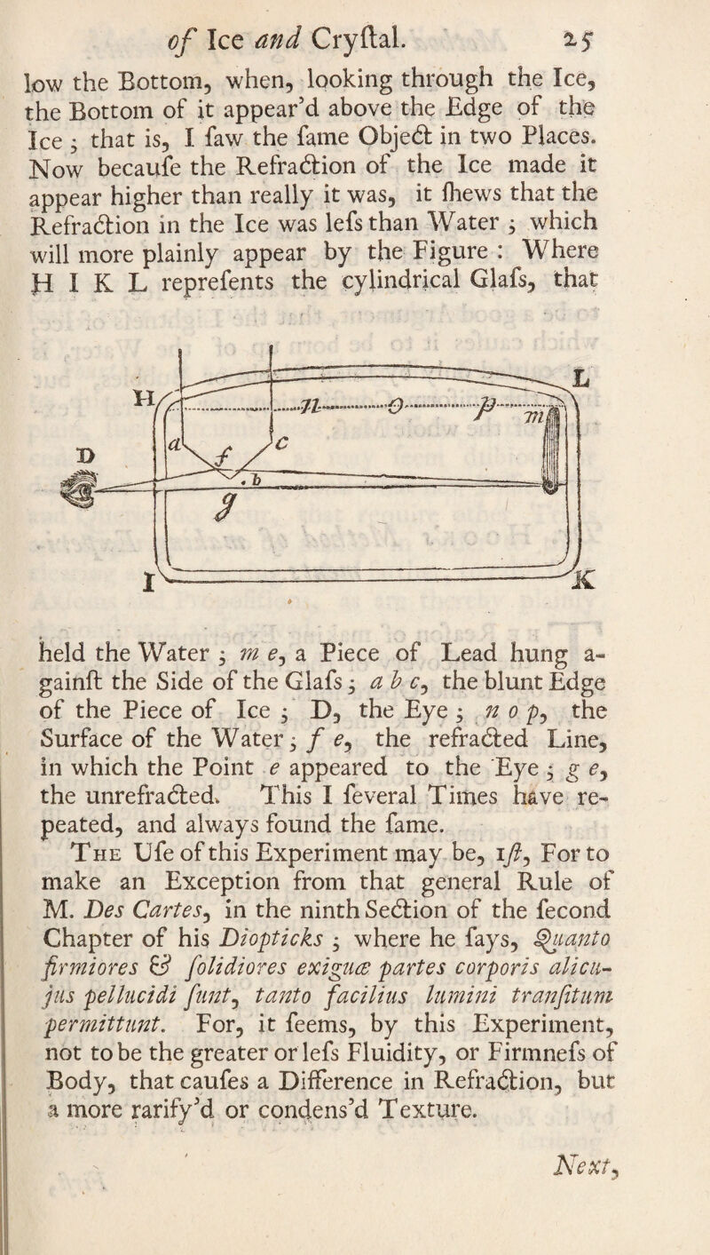 of Ice and Cryftal. low the Bottom, when, looking through the Ice, the Bottom of it appear’d above the Edge of the Ice ; that is, I faw the fame Objedl in two Places, Now becaufe the Refradlion of the Ice made it appear higher than really it was, it {hews that the Refradlion in the Ice was lefsthan Water 3 which will more plainly appear by the Figure : Where Ji I K L reprefents the cylindrical Glafs, that held the Water m e, a Piece of Lead hung a- gainft the Side of the Glafs, a b c, the blunt Edge of the Piece of Ice • D, the Eye ; n 0 p, the Surface of the Water 5 f e, the refradled Line, in which the Point e appeared to the Eye , g c, the u lire fra died. This I feveral Times have re¬ peated, and always found the fame. The Ufe of this Experiment may be, 1/, For to make an Exception from that general Rule of M. Des Cartes, in the ninth Sedlion of the fecond G hap ter of his Diopticks , where he fays, Quanto firmiores & folidiores exigucs partes corporis alien- jus pellucidi flint, tanto facilius liimini tranfituni permittunt. For, it feems, by this Experiment, not to be the greater or lefs Fluidity, or Firmnefs of Body, that caufes a Difference in Refradlion, but a more ratify’d or condens’d Texture. Next j