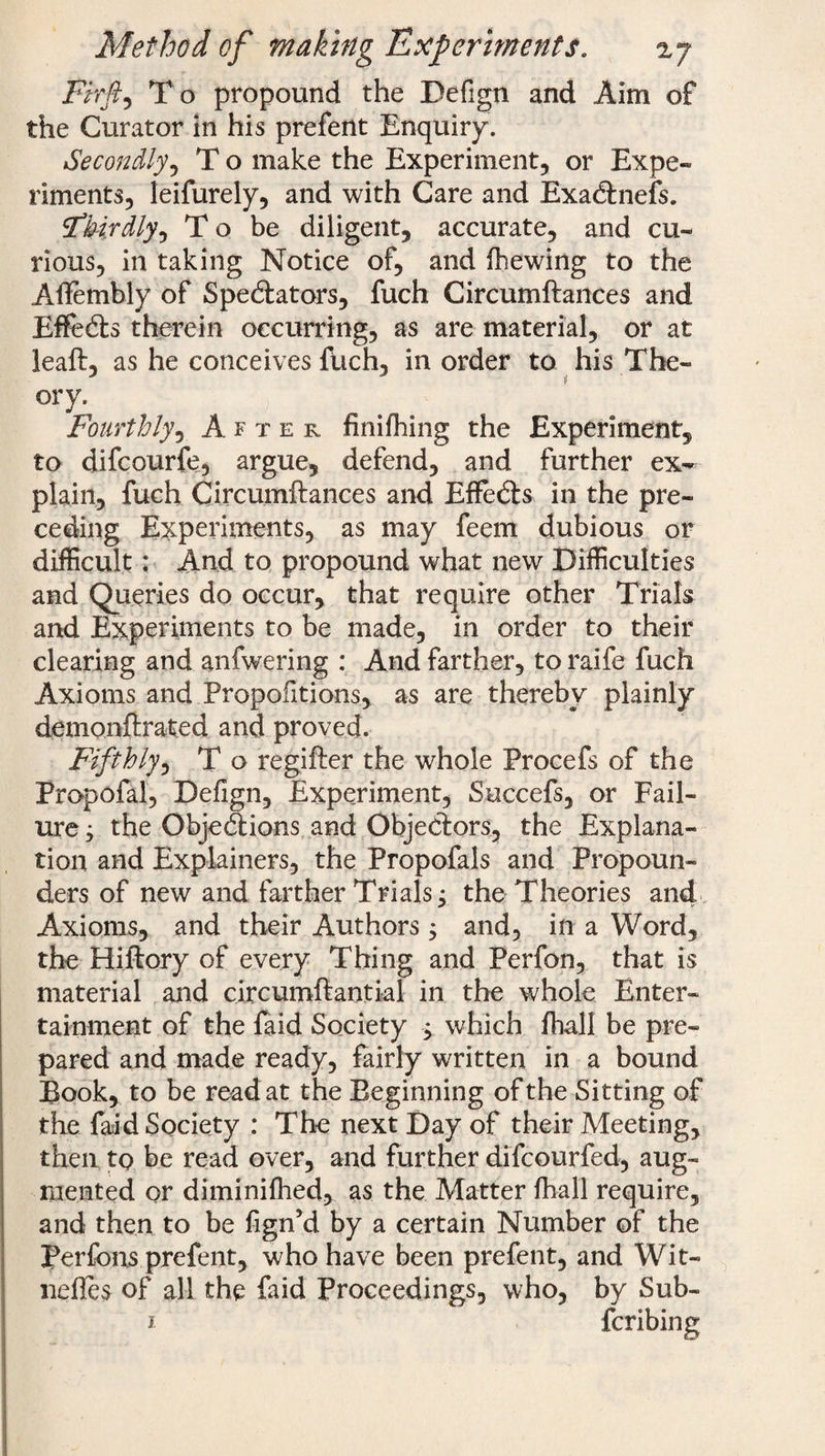 Firfi, To propound the Defign and Aim of the Curator in his prefent Enquiry. Secondly, T o make the Experiment, or Expe¬ riments, leifurely, and with Care and ExaCinefs. ^thirdly, T o be diligent, accurate, and cu¬ rious, in taking Notice of, and (hewing to the Aftembly of Spe&ators, fuch Circumftances and EffeCts therein occurring, as are material, or at lead, as he conceives fuch, in order to his The- j t cry. Fourthly, After finifhing the Experiment, to difcourfe, argue, defend, and further ex¬ plain, fuch Circumftances and Effetfts in the pre¬ ceding Experiments, as may feem dubious or difficult: And to propound what new Difficulties and Queries do occur, that require other Trials and Experiments to be made, in order to their clearing and anfwering : And farther, to raife fuch Axioms and Proportions, as are thereby plainly demonftrated and proved. Fifthly, T o regifter the whole Procefs of the Propofal, Defign, Experiment, Succefs, or Fail¬ ure ; the Objections and Objectors, the Explana¬ tion and Explainers, the Propofals and Propoun¬ ders of new and farther Trials j the Theories and Axioms, and their Authors 5 and, in a Word, the Hiftory of every Thing and Perfon, that is material and circumftantial in the whole Enter¬ tainment of the faid Society $ which (hall be pre¬ pared and made ready, fairly written in a bound Book, to be read at the Beginning of the Sitting of the faid Society : The next Day of their Meeting, then to be read over, and further difcourfed, aug¬ mented or diminifhed, as the Matter fhall require, and then to be fign’d by a certain Number of the perfons prefent, who have been prefent, and Wit- nefles of all the faid Proceedings, who, by Sub- 1 fcribing