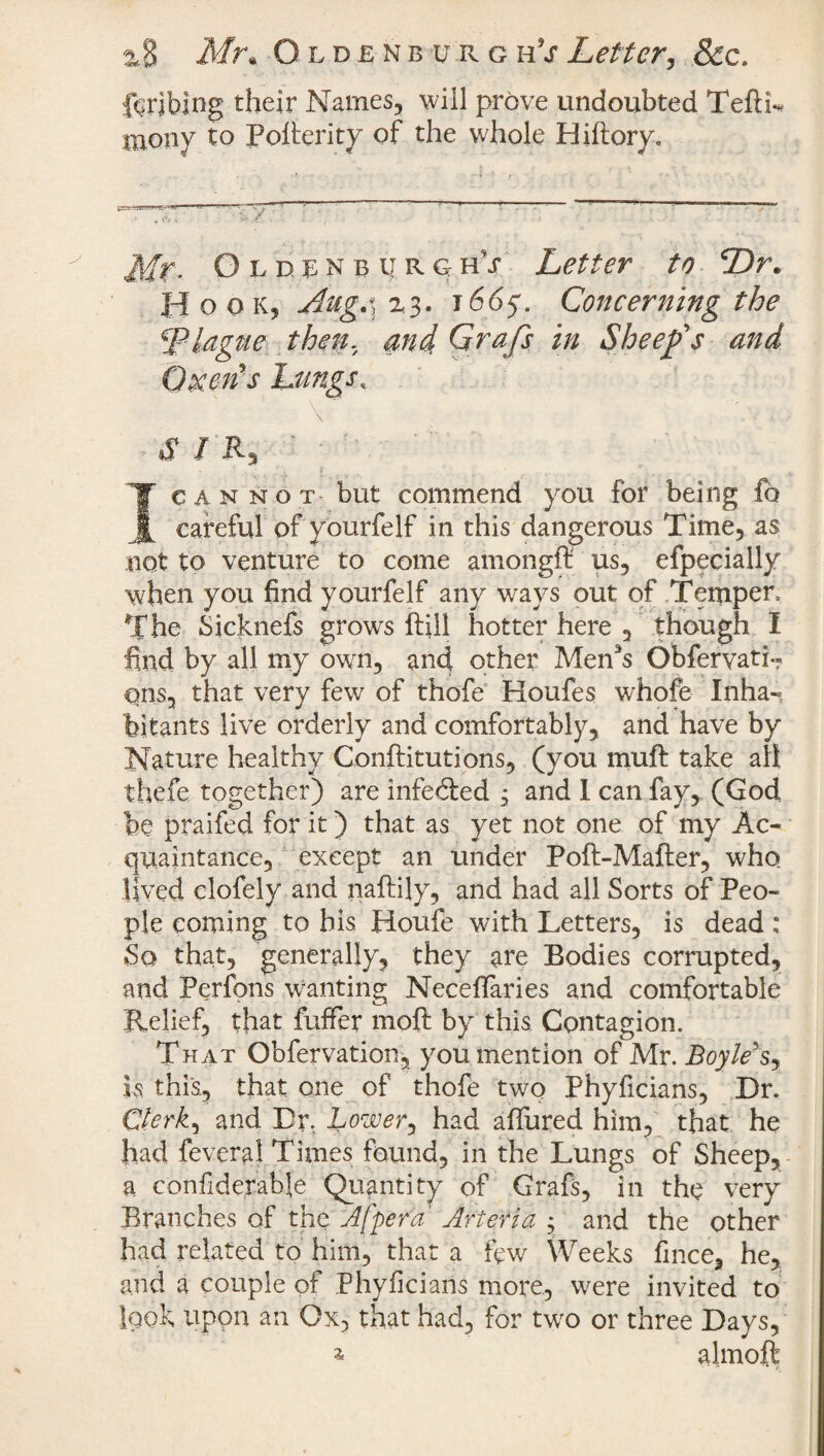 2*8 Mr* Oldenburg hV Letter, &c. bribing their Names, will prove undoubted TeftL niony to Pollerity of the whole Biftory, Oldenburghs Letter to Dr. Hook, Aug.\r3. 1665. Concerning the \'Plague then. and Grafs in Sheef s and Oxen's Lungs. \ . t . V/, s i r, ■ ; I cannot but commend you for being £o careful of yourfelf in this dangerous Time, as not to venture to come amongft us, efpecially when you find yourfelf any ways out of Temper, The Sicknefs grows ftill hotter here , though I find by all my own, and other Men3s Obfervati- qnsa that very few of thofe Houfes whofe Inha¬ bitants live orderly and comfortably, and have by Nature healthy Conftitutions, (you muft take all thefe together) are infedled , and I can fay, (God be praifed for it) that as yet not one of my Ac¬ quaintance, except an under Poft-Mafter, who lived clofely and naftily, and had all Sorts of Peo¬ ple coming to his Houfe with Letters, is dead : So that, generally, they are Bodies corrupted, and Perfons wanting Neceffaries and comfortable Relief, that fuffer moft by this Contagion. That Obfervation, you mention of Mr. Boyle's, is this, that one of thofe two Phyficians, Dr. Clerk, and Dr, Lowery had allured him, that he had feveral Times found, in the Lungs of Sheep, a confiderable Quantity of Grafs, in the very Branches of the A [per a Arteria $ and the other had related to him, that a few Weeks fince, he, and a couple of Phyficians more, were invited to look upon an Ox, that had, for two or three Days, a almoffc