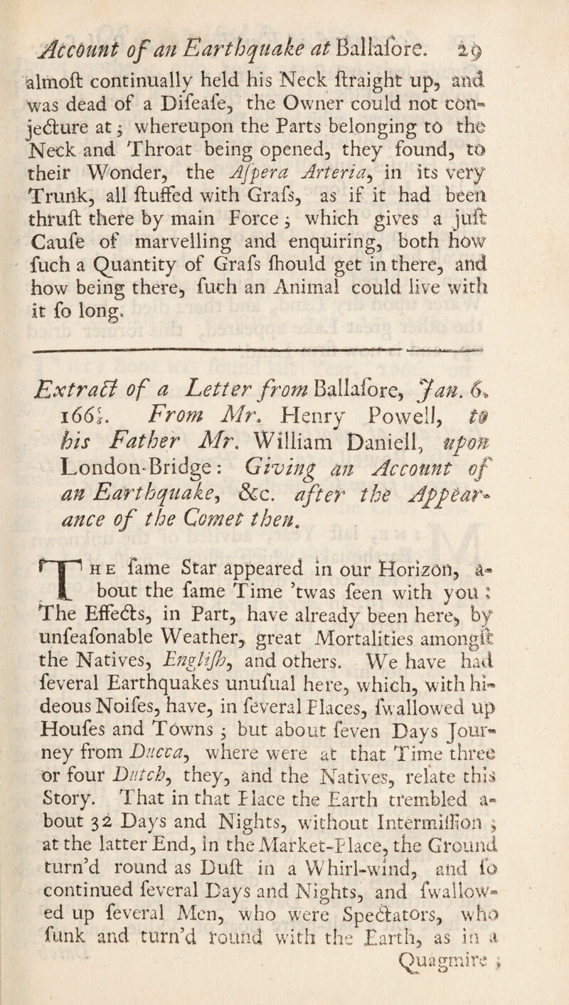 Account of an Earthquake at Ballalbre. almoft continually held his Neck ftraighfc up, and was dead of a Difeafe, the Owner could not ton- jedure at, whereupon the Parts belonging to the Neck and Throat being opened, they found, to their Wonder, the Afpera Arteria, in its very Trunk, all fluffed with Grafs, as if it had been thruft there by main Force ^ which gives a juft Caufe of marvelling and enquiring, both how fuch a Quantity of Grafs fhould get in there, and how being there, fuch an Animal could live with it fo long. Extract of a Letter from Ballalbre, Jan. 6* 1661. From Mr, Henry Powell, t§ his Father Air. William Daniel!, upon London-Bridge: Giving an Account of an Earthquake, &c. after the Appear* ance of the Comet then. Th e fame Star appeared in our Horizon, a* bout the fame Time 5twas feen with yon; The Effeds, in Part, have already been here, by unfeafonable Weather,, great Mortalities amongft the Natives, Englijh, and others. We have had feveral Earthquakes unufual here, which, with hi¬ deous Noifes, have, in feveral Places, fw allowed up Houfes and Towns j but about feven Days Jour¬ ney from Dacca, where were at that Time three or four Dutch, they, and the Natives, relate this Story. That in that Place the Earth trembled a» bout 32 Days and Nights, without Intermilfion ; at the latter End, in the Market-Place, the Ground turn'd round as Duft in a Whirl-wind, and fo continued feveral Days and Nights, and fwallow¬ ed up feveral Men, who were Spedators, who funk and turn’d round with the Earth, as in a Quagmire *