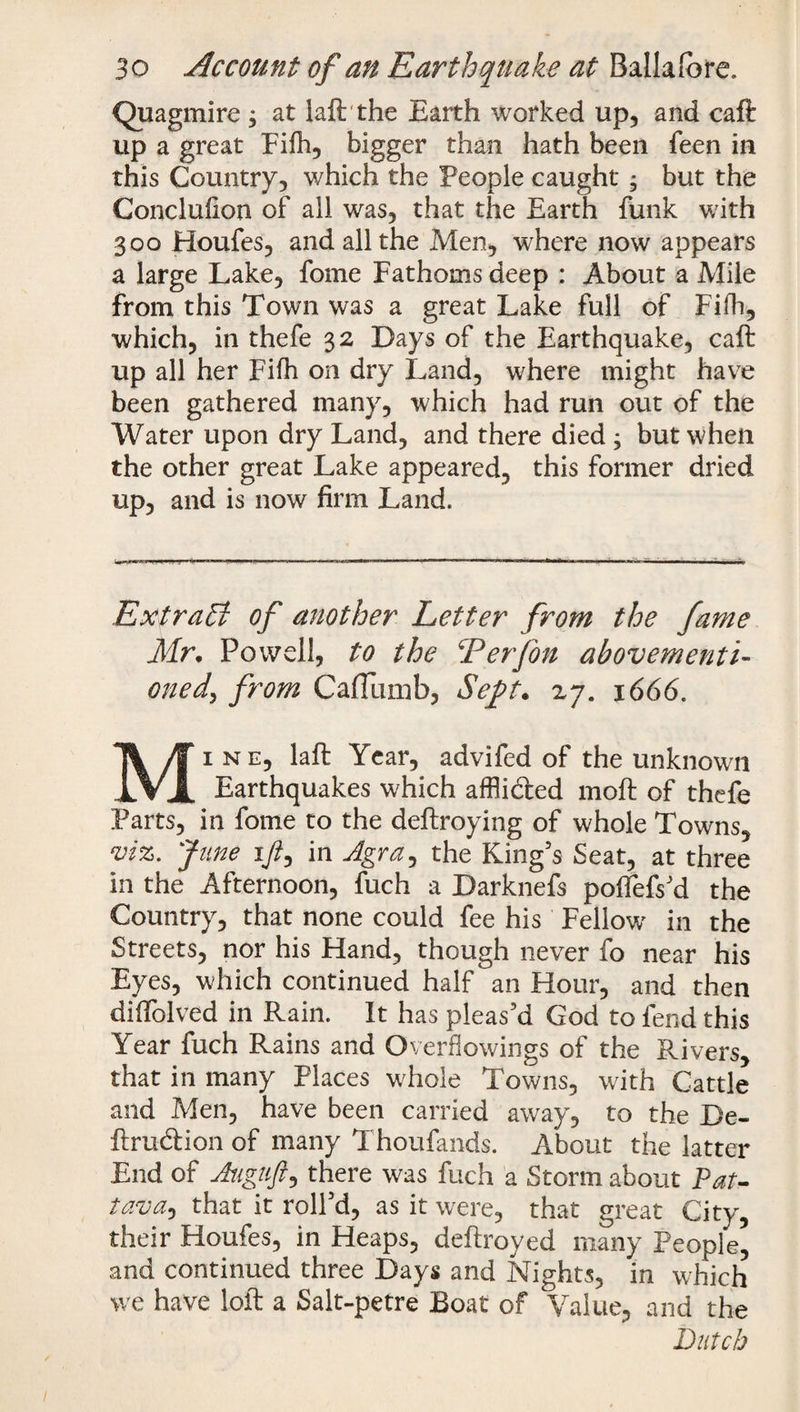Quagmire $ at laft the Earth worked up, and caft up a great Fifh, bigger than hath been feen in this Country, which the People caught; but the Conclufion of all was, that the Earth funk with 300 Houfes, and all the Men, where now appears a large Lake, fome Fathoms deep : About a Mile from this Town was a great Lake full of Fifh, which, in thefe 32 Days of the Earthquake, caft up all her Fifh on dry Land, where might have been gathered many, which had run out of the Water upon dry Land, and there died ; but when the other great Lake appeared, this former dried up, and is now firm Land. Extract of another Letter from the fame Mr• Powell, to the Terfon abovementi- onedy from CafTumb, Seft. 27. 1666. Mine, laft Year, advifed of the unknown Earthquakes which affii&ed moft of thefe Parts, in fome to the deftroying of whole Towns, viz. June ift, in Agra, the King’s Seat, at three in the Afternoon, fuch a Darknefs poffefs’d the Country, that none could fee his Fellow' in the Streets, nor his Hand, though never fo near his Eyes, which continued half an Hour, and then diifolved in Rain. It has pleas’d God to fend this Year fuch Rains and Overflowings of the Pvivers, that in many Places whole Towns, with Cattle and Men, have been carried away, to the Be- ftruftion of many Thoufands. About the latter End of Auguft, there was fuch a Storm about Pat- lava, that it roll’d, as it were, that great City, their Houfes, in Heaps, deftroyed many People’ and continued three Days and Nights, in which we have loft a Salt-petre Boat of Value, and the Dutch