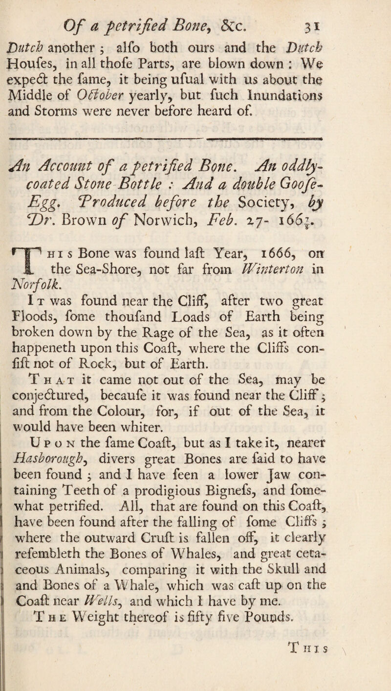Dutch another ; alfo both ours and the Dutch Houles, in all thofe Parts, are blown down : We expedt the fame, it being ufual with us about the Middle of October yearly, but fuch Inundations and Storms wrere never before heard of. An Account of a petrified Bone. An oddly- coated Stone Bottle : And a double Goofed Egg, Produced before the Society, by ©r. Brown of Norwich, Feb. 27- 166?. This Bone was found laft Year, 1666, on the Sea-Shore, not far from Winterton in Norfolk. I t was found near the Cliff, after two great Floods, fome thoufand Loads of Earth being broken down by the Rage of the Sea, as it often happeneth upon this Coaft, where the Cliffs con- lift not of Rock, but of Earth. That it came not out of the Sea, may be conjedlured, becaufe it was found near the Cliff; and from the Colour, for, if out of the Sea, it would have been whiter. Up o n the fame Coaft, but as I take it, nearer Hdsborough, divers great Bones, are faid to have been found ; and I have feen a lower Jaw con¬ taining Teeth of a prodigious Bignefs, and fome- what petrified. All, that are found on this Coaft, have been found after the falling of fonie Cliffs ; j where the outward Cruft is fallen off, it clearly refembleth the Bones of Whales, and great ceta- ceous Animals, comparing it with the Skull and |j and Bones of a W hale, which was caft up on the ll Coaft near Wells, and which 1 have by me. The Weight thereof is fifty five Pounds. T h 1 s