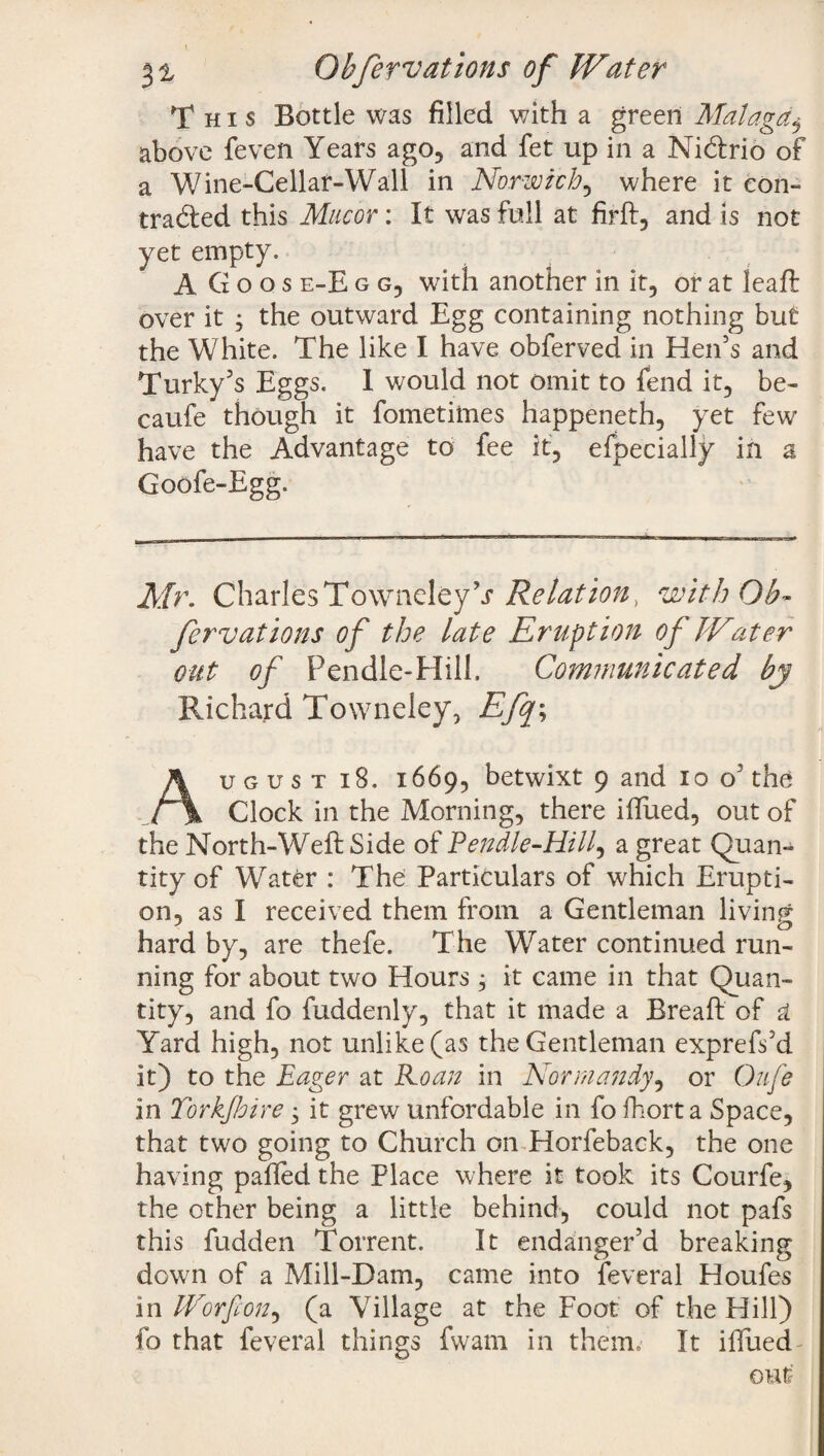 I 31 Obfervations of Water This Bottle was filled with a green Malaga$ above feven Years ago, and fet up in a Ni&rio of a Wine-Cellar-Wall in Norwich, where it con¬ tracted this Mncor: It was full at firft, and is not yet empty. A G o o s e-E g g, with another in it, or at leaf!: over it ; the outward Egg containing nothing but the White. The like I have obferved in Hen’s and Turky’s Eggs. I would not omit to fend it, be- caufe though it fometiines happeneth, yet few have the Advantage to fee it, efpecially in a Goofe-Egg. Mr. CharlesTowneleybr Relation, with Ob¬ fervations of the late Eruption of Water out of Pendle-Hill, Communicated by Richard Towneley, Efq\ Au g u s t iS. 1669, betwixt 9 and 10 o5 the Clock in the Morning, there iffued, out of the North-Weft Side of Pendie-Hill, a great Quan¬ tity of Water : The Particulars of which Erupti¬ on, as I received them from a Gentleman living hard by, are thefe. The Water continued run¬ ning for about two Hours, it came in that Quan¬ tity, and fo fuddenly, that it made a Breaft of at Yard high, not unlike (as the Gentleman exprefs’d it) to the Eager at Roan in Normandy, or Oufe in Torkjhire 3 it grew unfordable in fo fhort a Space, that two going to Church on Horfeback, the one having paffed the Place where it took its Courfe, the other being a little behind, could not pafs this fudden Torrent. It endanger’d breaking down of a Mill-Dam, came into feveral Houfes in Worfion, (a Village at the Foot of the Hill) fo that feveral things fwam in them. It iffued