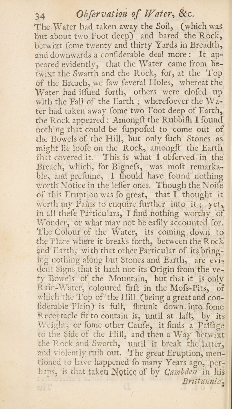 The Water had taken away the Soil, (which was But about two Foot deep) and bared the Rock, betwixt feme twenty and thirty Yards in Rreadth, and downwards a ccnfiderable deal more : It an- peared evidently, that the Water came from be¬ twixt the Swarth and the Rock, for, at the Top Of the Breach, we faw feveral Holes, whereat the Water had iffued forth, others were clofed up with the Fall of the Earth j wherefoever the Wa¬ ter had taken away fome two Foot deep of Earth, the Rock appeared : Amongft the Rubbifh I found nothing that could be fuppofed to come out of the Bowels of the Hill, but only fuch Stones as might lie loofe on the Rock, amongft the Earth that covered it. This is what I obferved in the Breach, which, for Bignefs, was moft remarka¬ ble, and prefume, I fhould have found nothing worth Notice in the lefter ones. Though the Noife of this Eruption was fo great, that 1 thought it worth my Pains to enquire further into it; yet,, in all thefe Particulars, I find nothing worthy of Wonder, or what may not be eafily accounted for. The Colour of the Water, its coming down to the Place where it breaks forth, between the Rock and Earth, with that other Particular of its bring¬ ing nothing along but Stones and Earth, are evi¬ dent Signs that it hath not its Origin from the ve¬ ry Bowels of the Mountain, but that it is only Rain-Water, coloured firft in the Mofs-Fits, of which the Top of the Hill (being a great and con- llderable Plain) is full, fhrunk down into fome Receptacle fit to contain it, until at laft, by its Weight, or fome other Caufe, it finds a Paftage to the Side of the Hill, and then a Way betwixt the Rock and Swarth, until it break the latter, and violently rufh out. The great Eruption, men¬ tioned to have happened fo many Years ago, per¬ haps is that taken NqUCQ of by Qamhden in his Bnttannicc^ /