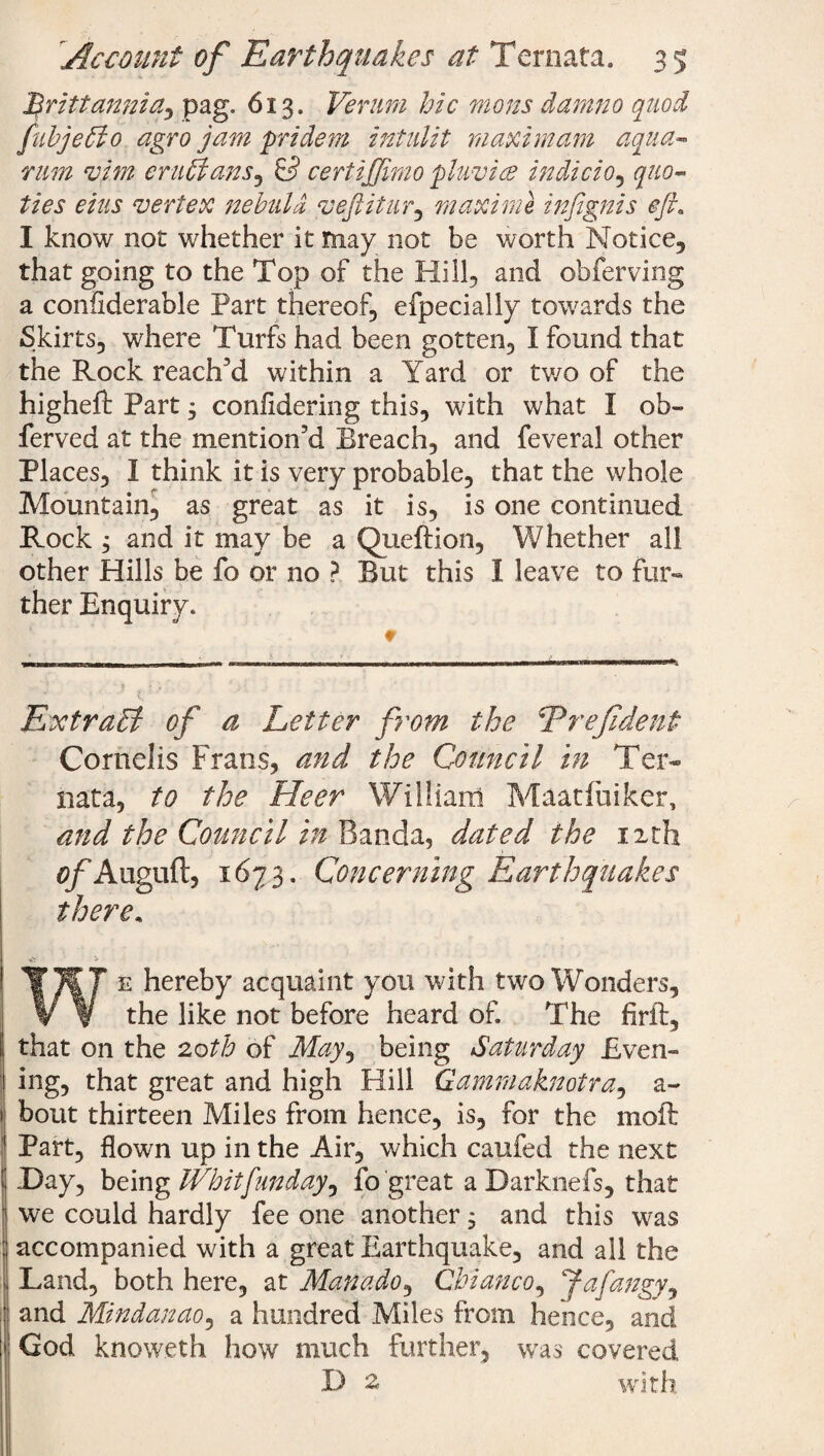 ftrittannia, pag. 613. Verurn hie mens damno quod fubjetio agro jam pride m intulit maxi mam aqua- mm vim er uhlans, & certijjimo pluvice indicio, quo- ties eius vertex nebula, vefiitur, maxime in/ignis eft. I know not whether it may not be worth Notice, that going to the Top of the Hill, and obferving a conflderable Part thereof, efpecially towards the Skirts, where Turfs had been gotten, I found that the Rock reach’d within a Yard or two of the highefb Part; confldering this, with what I ob- ferved at the mention’d Breach, and feveral other Places, I think it is very probable, that the whole Mountain, as great as it is, is one continued Rock , and it may be a Queftion, Whether all other Hills be fo or no ? But this 1 leave to fur¬ ther Enquiry. ExtraB of a Letter from the Erefident Cornells Frans, and the Council in Ter¬ nata, to the Heer William Maatluiker, and the Council in Banda, dated the nth of Auguft, 1673. Concerning Earthquakes there, We hereby acquaint you with two Wonders, the like not before heard of The firft, ! that on the 2,0th of May, being Saturday Even¬ ing, that great and high Hill Qammaknotra, a~ bout thirteen Miles from hence, is, for the niofb Part, flown up in the Air, which caufed the next 1 Day, being Whit [unday ^ fo great a Darknefs, that we could hardly fee one another 9 and this was accompanied with a great Earthquake, and all the ■ Land, both here, at Man ado, Cbianco, Jafangy, I and Mindanao, a hundred Miles from hence, and I Cod knoweth how much further, was covered D % with