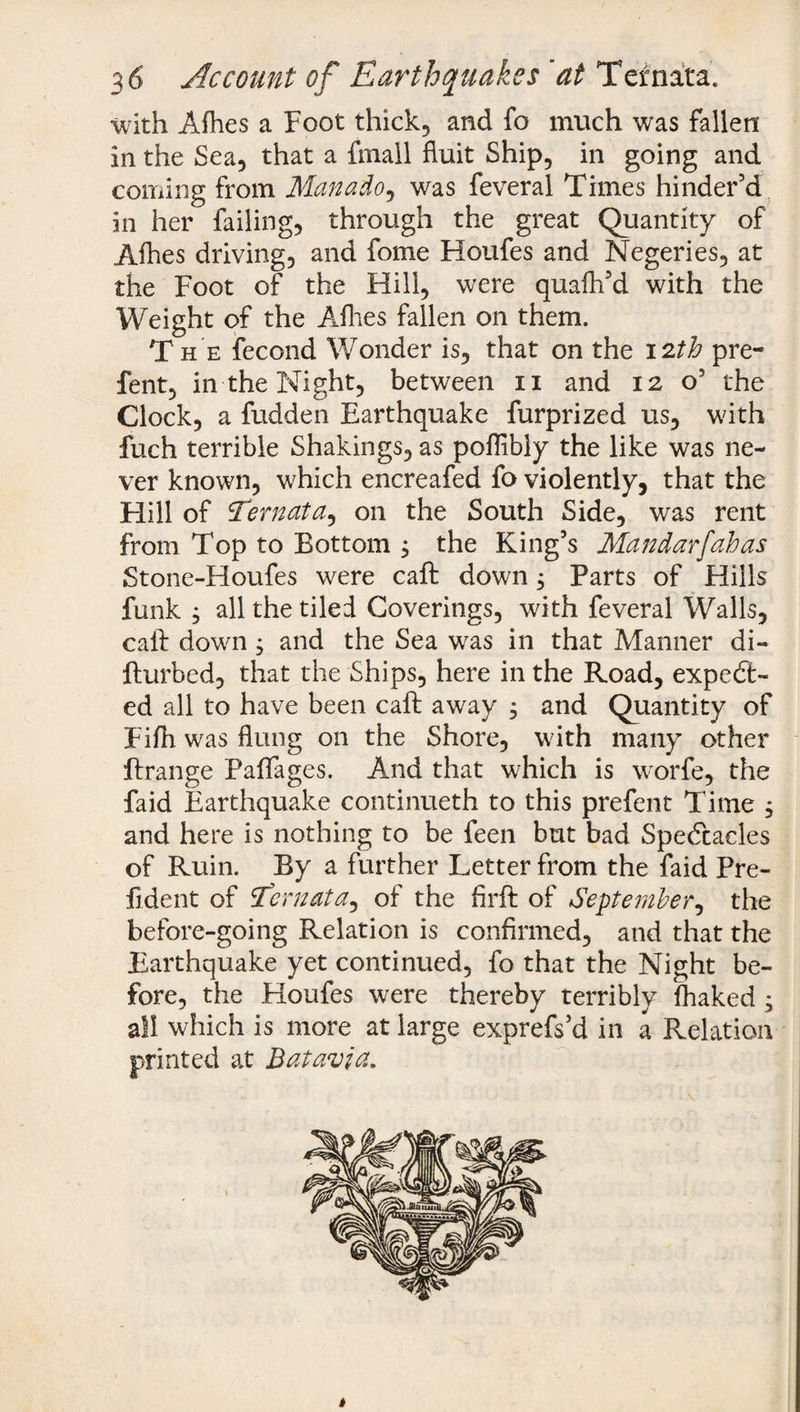 with Afhes a Foot thick, and fo much was fallen in the Sea, that a fmall fluit Ship, in going and coming from Man ado, was feveral Times hinder’d in her failing, through the great Quantity of Alhes driving, and fome Houfes and Negeries, at the Foot of the Hill, were quafh’d with the Weight of the Allies fallen on them. Th e fecond Wonder is, that on the 12th pre- fent, in the Night, between 11 and 12 o’ the Clock, a hidden Earthquake furprized us, with fuch terrible Shakings, as pofllbly the like was ne¬ ver known, which encreafed fo violently, that the Hill of Ternata, on the South Side, was rent from Top to Bottom j the King’s Mandarfahas Stone-Houfes were caft down j Parts of Hills funk ; all the tiled Coverings, with feveral Walls, call: down , and the Sea was in that Manner di- fturbed, that the Ships, here in the Road, expect¬ ed all to have been caft away , and Quantity of Filh was flung on the Shore, with many other ftrange Paflages. And that which is worfe, the faid Earthquake continueth to this prefent Time ; and here is nothing to be feen but bad Spectacles of Ruin. By a further Letter from the faid Pre- fident of :Ecrnata, of the firft of September, the before-going Relation is confirmed, and that the Earthquake yet continued, fo that the Night be¬ fore, the Houfes were thereby terribly fhaked ; all which is more at large exprefs’d in a Relation printed at Batavia. s $