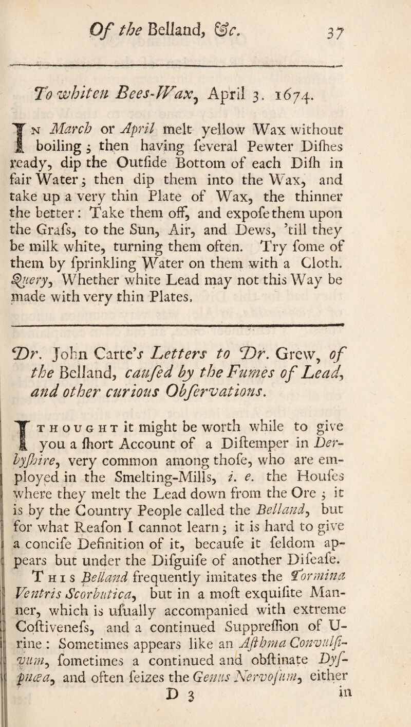 To whiten Bees-Wax,5 April 3. 1674. T n March or April melt yellow Wax without £ boiling $ then having feveral Pewter Difhes ready, dip the Outfide Bottom of each Difh in fair Water; then dip them into the Wax, and take up a very thin Plate of Wax, the thinner the better: Take them off, and expofe them upon the Grafs, to the Sun, Air, and Dews, ’till they be milk white, turning them often. Try fome of them by fprinkling Water on them with a Cloth. Whether white Lead may not this Way be made with very thin Plates, Dr. John Carte’j Letters to Dr. Grew, of the Belland, caufed by the Fumes of Lead\ and other curious Obfervations. T thought it might be worth while to give you a fhort Account of a Diftemper in Der- byJJjire, very common among thofe, who are em¬ ployed in the Smelting-Mills, i. e. the Houfes where they melt the Lead down from the Ore j it is by the Country People called the Belland, but for what Reafon I cannot learn; it is hard to give a concife Definition of it, becaufe it feldom ap¬ pears but under the Difguife of another Difeafe. This Belland frequently imitates the \tormina Ventris Scorbutica, but in a mod: exquilite Man¬ ner, which is ufually accompanied with extreme Coilivenefs, and a continued Suppreflion of U- rine : Sometimes appears like an Afthnia Convulfi- *yum, fometimes a continued and obftinate Dy/~ pfl(sa9 and often feizes the Genus Nervofiim, either D 3 il1