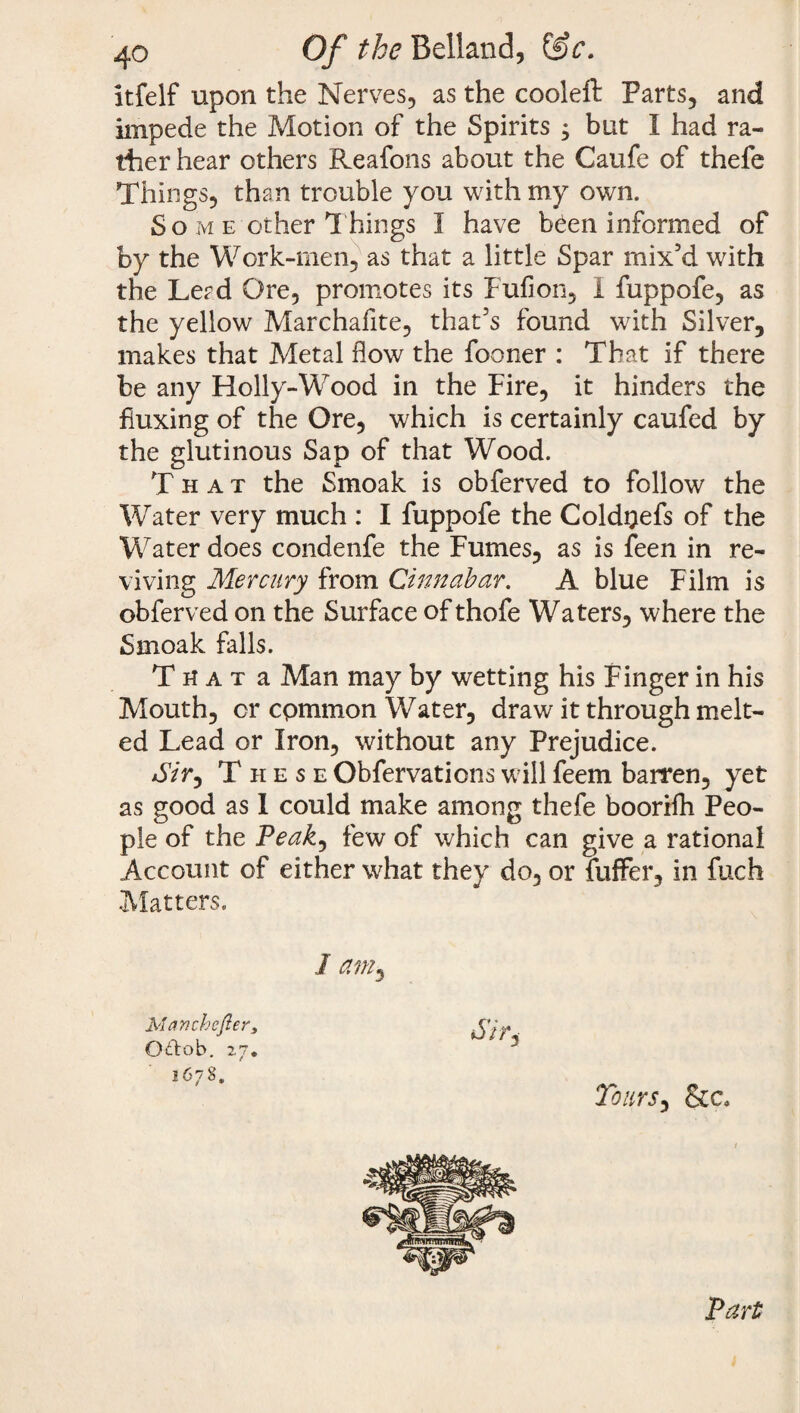 itfelf upon the Nerves, as the cooleft Parts, and impede the Motion of the Spirits , but I had ra¬ ther hear others Reafons about the Caufe of thefe Things, than trouble you with my own. So m e other Things 1 have b^en informed of by the Work-men, as that a little Spar mix’d with the Lerd Ore, promotes its Full on, I fuppofe, as the yellow Marchafite, that’s found with Silver, makes that Metal flow the fooner : That if there be any Holly-Wood in the Fire, it hinders the fluxing of the Ore, which is certainly caufed by the glutinous Sap of that Wood. That the Smoak is obferved to follow the Water very much : I fuppofe the Coldoefs of the Water does condenfe the Fumes, as is feen in re¬ viving Mercury from Cinnabar. A blue Film is obferved on the Surface of thofe Waters, where the Smoak falls. T n a t a Man may by wetting his Finger in his Mouth, cr cpmmon Water, draw it through melt¬ ed Lead or Iron, without any Prejudice. *5V>, These Obfervations will feem barren, yet as good as I could make among thefe boorifh Peo¬ ple of the Peak, few of which can give a rational Account of either what they do, or fuffer, in fuch Matters. I a?ny Manchcfter, Oftob. 27. 1678. u/>, Tours ^ &c. Part