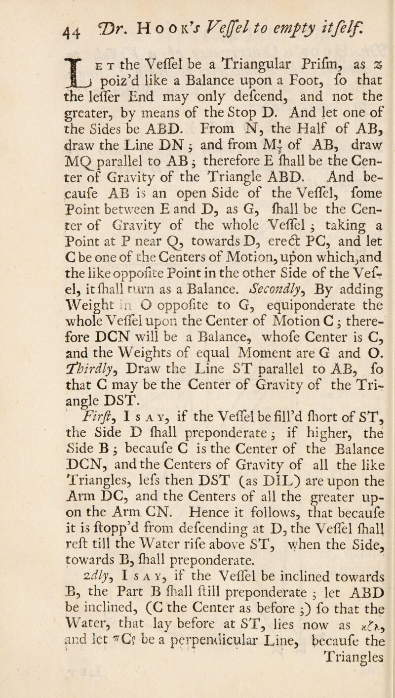 Le t the Veffel be a Triangular Prifm, as %, poiz'd like a Balance upon a Foot, fo that the leffer End may only defcend, and not the greater, by means of the Stop D. And let one of the Sides be ABD. From N, the Half of AB, draw the Line DN, and from of AB, draw MQ_ parallel to AB, therefore E fhall be the Cen¬ ter of Gravity of the Triangle ABD. And be- caufe AB is an open Side of the Veffel, fome Point between E and D, as G, fhall be the Cen¬ ter of Gravity of the whole Veffel j taking a Point at P near Q, towards D, ere (ft PC, and let C be one of the Centers of Motion, upon which^and the like oppofite Point in the other Side of the Vef- el, it fhall turn as a Balance. Secondly, By adding Weight in O oppofite to G, equiponderate the whole Veflel upon the Center of Motion C , there¬ fore DCN will be a Balance, whofe Center is C, and the Weights of equal Moment are G and O. thirdly, Draw the Line ST parallel to AB, fo that C may be the Center of Gravity of the Tri¬ angle DST. Fir ft i Isay, if the Veffel be fill’d fhort of ST, the Side D fhall preponderate , if higher, the Side B , becaufe C is the Center of the Balance DCN, and the Centers of Gravity of all the like Triangles, lefs then DST (as DIL) are upon the Arm DC, and the Centers of all the greater up¬ on the Arm CN. Hence it follows, that becaufe it is flopp’d from defcending at D, the Veflel fhall reft till the Water rife above ST, when the Side, towards B, fhall preponderate. 2d/y, Isay, if the Veffel be inclined towards B, the Part B fhall ftiil preponderate , let ABD be inclined, (C the Center as before •) fo that the Water, that lay before at ST, lies now as and let be a perpendicular Line, becaufe the Triangles