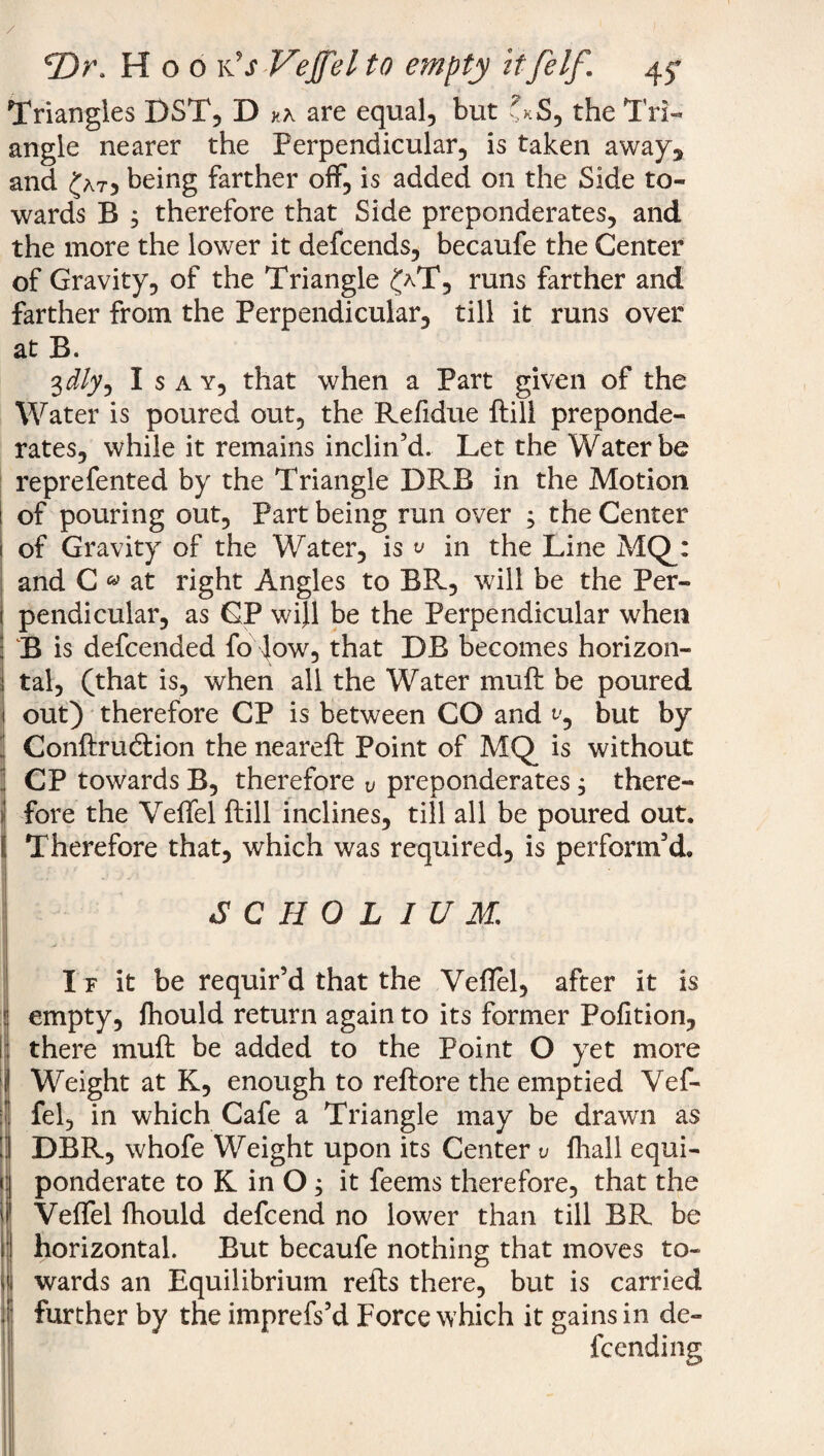 Triangles DST, D kk are equal, but 7*S, the Tri¬ angle nearer the Perpendicular, is taken away, and £at5 being farther off, is added on the Side to¬ wards B , therefore that Side preponderates, and the more the lower it defcends, becaufe the Center of Gravity, of the Triangle £aT, runs farther and farther from the Perpendicular, till it runs over at B. 3dly, Isay, that when a Part given of the Water is poured out, the Refidue {till preponde¬ rates, while it remains inclin’d. Let the Water be reprefented by the Triangle DRB in the Motion of pouring out, Part being run over ; the Center of Gravity of the Water, is ^ in the Line MQ_: and C « at right Angles to BR, will be the Per¬ pendicular, as CP wi}l be the Perpendicular when B is defcended fo Jow, that DB becomes horizon¬ tal, (that is, when all the Water mu ft be poured out) therefore CP is between CO and t/, but by ! Conftrucftion the neareft Point of MQ is without CP towards B, therefore v preponderates, there¬ fore the Veffel ftill inclines, till all be poured out. Therefore that, which was required, is perform’d. | j C*. j s ••J SCHOLIUM. If it be requir’d that the Veflel, after it is (empty, fhould return again to its former Pofition, there muft be added to the Point O yet more Weight at K, enough to reftore the emptied Vef¬ fel, in which Cafe a Triangle may be drawn as DBR, whofe Weight upon its Center v {hall equi¬ ponderate to K in O 3 it feems therefore, that the | Veffel fhould defcend no lower than till BR be i horizontal. But becaufe nothing that moves to- < wards an Equilibrium refts there, but is carried . further by the imprefs’d Force which it gains in de¬ fending