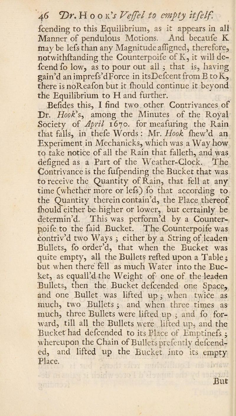 fcending to this Equilibrium.* as it appears in all Manner of pendulous Motions. And becaufe K may be lefs than any Magnitude affigned, therefore, notwithstanding the Counterpoife of K, it will de- fcend fo low, as to pour out ail s that is, having gain’d an imprefs’dForce in itsDefcent from B toK, there is noReafon but it fhould continue it beyond the Equilibrium to H and further. Befides this, I find two other Contrivances of Dr. Hook's, among the Minutes of the Royal Society of April 1670. for meafuring the Rain that falls, in thefe Words: Mr. Hook fhew’d an Experiment in Mechanicks, which was a Way how to take notice of all the Rain that falleth, and was defigned as a Part of the Weather-Clock. The Contrivance is the fufpending the Bucket that was to receive the Quantity of Rain, that fell at any time (whether more or lefs) fo that according to the Quantity therein contain’d, the Place thereof fhould either be higher or lower, but certainly be determin’d. This was perform’d by a Counter- poife to the faid Bucket. The Counterpoife was contriv’d two Ways ; either by a String of leaden Bullets, fo order’d, that when the Bucket was quite empty, all the Bullets refted upon a Table ; but when there fell as much Water into the Buc¬ ket, as equail’d the Weight of one of the leaden Bullets, then the Bucket defcended one Space, and one Bullet was lifted up ^ when twice as much, two Bullets , and when three times as much, three Bullets were lifted up , and fo for¬ ward, till all the Bullets were lifted up, and the Bucket' had defcended to its Place of Emptinefs ; whereupon the Chain of Bullets prefently defcend- ed, and lifted up the Bucket into its empty Place.
