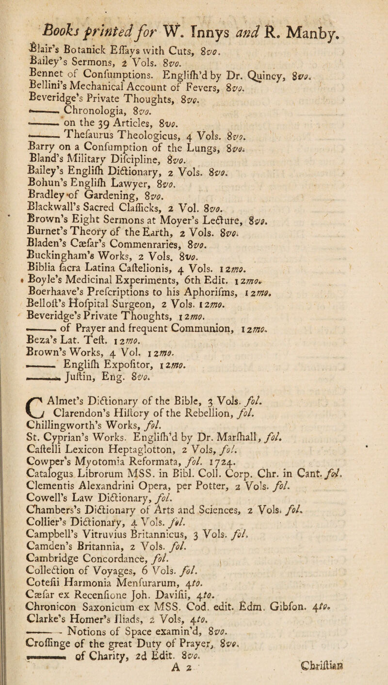 ■Blair’s Botanick Efiays with Cuts, 8m Bailey’s Sermons, 2 Vols. 8m Bennet of Confumptions. Englilh’d by Dr. Quincy, 8 m Bellini’s Mechanical Account of Fevers, 8vo. Beveridge’s Private Thoughts, 8 m *-»■ Chronologia, 8m *-. on the 39 Articles, 8m --— Thefaurus Theologicus, 4 Vols. 8m Barry on a Confumption of the Lungs, 8m Bland’s Military Difcipline, 8m Bailey’s Englifh Dictionary, 2 Vols. 8m Bohun’s Englilh Lawyer, 8vo. Bradley *of Gardening, 8vo. Blackwall’s Sacred Clafficks, 2 Vol. 8m Brown’s Eight Sermons at Moyer’s LeCtufe, 8m Burnet’s Theory of the Earth, 2 Vols. 8m Bladen’s Caefar’s Commentaries, 8m Buckingham’s Works, 2 Vols. 8m Biblia facra Latina Caftelionis, 4 Vols. izmo. • Boyle’s Medicinal Experiments, 6th Edit. 12mo.. Boerhaave’s Prefcriptions to his Aphorifms, 1 zmo, Bellolt’s ttofpital Surgeon, 2 Vols. i2mo. Beveridge’s Private Thoughts, 1 imo. —■ of Prayer and frequent Communion, \zmo. Beza’s Lat. Teft. 1 zmo. Brown’s Works, 4 Vol. \%mo. Englilh Expofitor, nmo. Juftin, Erig. 8m CAlmet’s Dictionary of the Bible, 3 Vols. foL Clarendon’s Hiitory of the Rebellion, fol. Chillingworth’s Works, fol. St. Cyprian’s Works. Englifh’d by Dr. Marfhall, fol. Caftelli Lexicon Heptaglotton, 2 Vols, fol. Cowper’s Myotomia Reformata, fol. 1724. Catafogus Librorum MSS. in Bibl. Coll. Corp. Chr. in Cant, fol, Clementis Alexandrini Opera, per Potter, 2 Vols. fol. Cowell’s Law Dictionary, fol. Chambers’s Dictionary of Arts and Sciences, 2 Vols* foL Collier’s Dictionary, 4 Vols. fol. Campbell’s Vitruvius Britannicus, 3 Vols. fol. Camden’s Britannia, 2 Vols. fol. Cambridge Concordance, fol. ( Collection of Voyages, 6 Vols. fol. Cotejfti Harmonia Menfurarum, 4to. Csefar ex Recenhone Joh. Davifii, 4to. Chronicon Saxonicum ex MSS. Cod. edit. Edm, Gibfon. \to. Clarke’s Homer’s Iliads, 2 Vols, 4to. Notions of Space examin’d, 8m Croffinge of the great Duty of Prayer, 8m —»■■■» of Charity, 2d Edit. 8m A 2 ChriltiaB