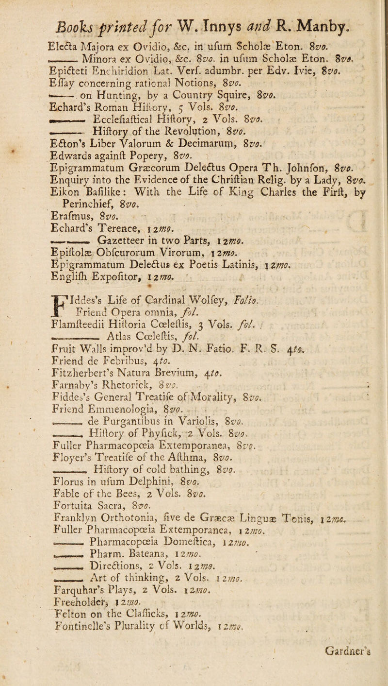 EleCta Majora ex Ovidio, &c. in ufum Scholae Eton. 8m -Minora ex Ovidio, &c. 8m in ufum Scholae Eton. 8m Epi&eti Enchiridion Lat. Verf. adumbr. per Edv. Ivie, 8m Efiay concerning rational Notions, 8m «—— on Hunting, by a Country Squire, 8m EcharcTs Roman Hiftory, 5 Vols. 8 m - — Eccleftaftical Hiftory, 2 Vols. 8m - . Hiftory of the Revolution, 8m Eton’s Liber Valorum Sc Decimarum, 8m Edwards againft Popery, 8m Epigrammatum Graecorum DeleCtus Opera Th. Johnfon, 8m Enquiry into the Evidence of the Chriftian Relig. by a Lady, 8m Eikon Baftlike: With the Life of King Charles the Firft, by Perinchief, 8m Erafmus, 8m Echard’s Terence, 12mo. »—> - Gazetteer in two Parts, 12mo. Epiftolae Obfcurorum Virorum, \imo. Epigrammatum DeleClus ex Poetis Latinis, \zmo. Englifh Expofttor, 12mo. * JMddes’s Life of Cardinal Wolfey, Folio. Friend Opera omnia, fol. Flamfteedii Hiftoria Coeleftis, 3 Vols. fol. _ —.— Atlas Coeleftis, fol. Fruit Walls improv’d by D. N. Fatio. F. R. S’. 4to. Friend de Febribus, 4 to. Fitzherbert’s Natura Brevium, 4to. Farnaby’s Rhetorick, 8 m Fiddes’s General Treatife of Morality, 8m Friend Emmenologia, 8m . de Purgantibus in Variolis, 8m »-- Hiftory of Phyftck, 2 Vols. 8m Fuller Pharmacopoeia Extemporanea, 8m Floyer’s Treatife of the Afthma, 85vo. --__ Hiftory of cold bathing, 8m Florus in ufum Delphini, 8vo. Fable of the Bees, 2 Vols. 8m Fortuita Sacra, 8m Franklyn Orthotonia, ftve de Graecae Linguae Toms, 1 zmo. Fuller Pharmacopoeia Extemporanea, 12mo. ■-- Pharmacopoeia Domeftica, i zmo. ,_,__ Pharm. Bateana, 12mo. T- Directions, 2 Vols. 12/m Art of thinking, 2 Vols. 1 zmo. Farquhar’s Plays, z Vols. 12/m Freeholder* 12 mo. Felton on the Clafticks, 1 zmo. Fontihelle’s Plurality of Worlds, 12/m Gardner