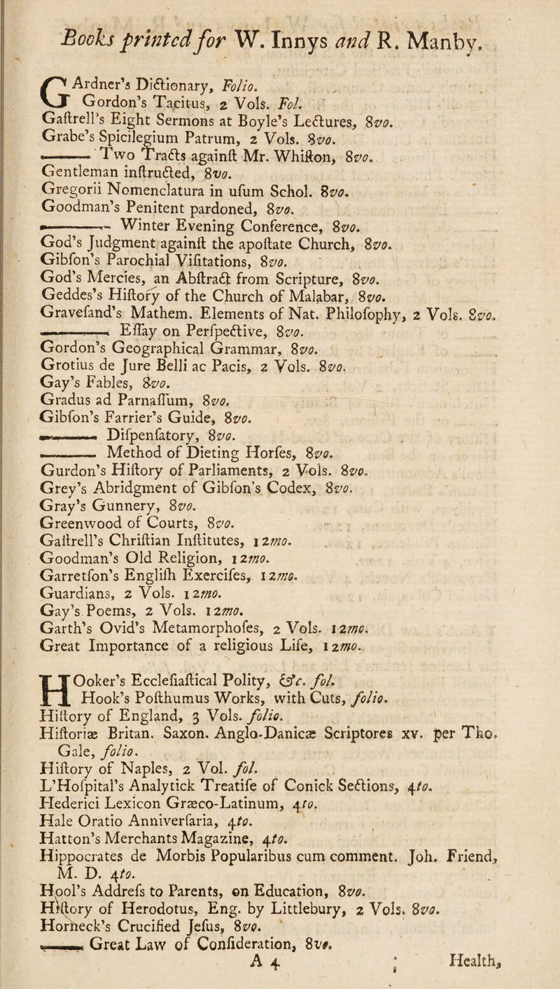 GArdner’s Di&ionary, Folio. Gordon’s Tacitus, 2 Vols. Fol. Gaftrell's Eight Sermons at Boyle’s Lectures, 8vo. Grabe’s Spicilegium Patrum, 2 Vols. 8vo. ■ 1 ■ ■ ■ Two Trafts againft Mr. Whijfton, 8vo. Gentleman inftrutted, 8vo. Gregorii Nomenclatura in ufum Schol. 8vo. Goodman’s Penitent pardoned, 8vo. -— Winter Evening Conference, 8vo. God’s Judgment againft the apoftate Church, 8vo. Gibfon’s Parochial Vifitations, 8vo. God’s Mercies, an Abftradjt from Scripture, 8vo. Geddes’s Hiftory of the Church of Malabar, 8vo, Gravefand’s Mathem. Elements of Nat. Philofophy, 2 Vols. 8vo. —--—-> EBay on Perfpe&ive, 8vo. Gordon’s Geographical Grammar, 8vo. Grotius de Jure Belli ac Pacis, 2 Vols. 8vo. Gay’s Fables, 8vo. Gradus ad Parnaffum, 8vo, Gibfon’s Farrier’s Guide, 8vo. —-- Difpenfatory, 8vo. -.— Method of Dieting Horfes, 8vo. Gurdon’s Hiftory of Parliaments, 2 Vols. 8vo* Grey’s Abridgment of Gibfon’s Codex, 8vo. Gray’s Gunnery, 8vo. Greenwood of Courts, 8vo. Gailrell’s Chriftian Inllitutes, izmo. Goodman’s Old Religion, 12mo. Garretfon’s Engliih Exercifes, 12mo. Guardians, 2 Vols. 12mo. Gay’s Poems, 2 Vols. 12mo. Garth’s Ovid’s Metamorphofes, 2 Vols. 12mo. Great Importance of a religious Life, 12mo. HOoker’s Ecclefiaftical Polity, &c. fol. Hook’s Pofthumus Works, with Cuts, folio. Hiftory of England, 3 Vols. folio. Hiftorise Britan. Saxon. Anglo-Danicae Scriptores xv. per Tho, Gale, folio. Hiftory of Naples, 2 Vol. fol. L’Hofpital’s Analytick Treatife of Conick Sections, 4to. Hederici Lexicon Grasco-Latinum, 4to. Hale Oratio Anniverfaria, 4to. Hatton’s Merchants Magazine, 4to. H ippocrates de Morbis Popularibus cum comment. Toh. Friend, M. D. 4to. Hod’s Addrefs to Parents, ©n Education, 8vo. Hiftory of Herodotus, Eng. by Littlebury, 2 Vols. 8vo. Horheck’s Crucified Jefus, 8vo. r, Great Law of Confideration, 8vo,
