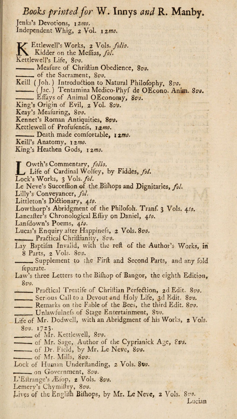 Jenks’s Devotions, 12 mo. Independent Whig, 2 VoL nmo. KEttlewell’s Works, 2 Vols. folio. Kidder on the Meffias, fol. Kettlewell’s Life, 8vo. —Meafure of Chriftian Obedience, 8vo. -—.- of the Sacrament, 8vo. Keill (Joh.) Introduction to Natural Philofophy, 8vo. •-(J^c.) Tentamina Medico-Phyf de OEcono. Anim. 8vs, --Effays of Animal OEconomy, 8vo. King’s Origin of Evil, 2 Vol. 8vo. Keay’s Meafuring, 8vo. Kennet’s Roman Antiquities, 8vo. Kettlewell of Profufenefs, 1 &mo. --- Death made comfortable, 12mo. Keill’s Anatomy, 12mo. King’s Heathen Gods, 1 zmo. LOwth’s Commentary, folio. Life of Cardinal Wolfey, by Fiddes, fol. Lock’s Works, 3 Vols. fol. Le Neve’s Succelfion of the Bifhops and Dignitaries, fol. Lilly’s Conveyancer, fol. Littleton’s Dictionary, 4to. Lowthorp’s Abridgment of the Philofoh. Tranf 3 Vols. \to. Lancafter’s Chronological Efl'ay on Daniel, 4to. Lanfdown’s Poems, 4to. Lucas’s Enquiry after Happinefs, 2 Vols. 8vo. —_Practical Chriftianity, 8vo. Lay Baptifm Invalid, with the rell of the Author’s Works, in 8 Parts, 2 Vols. 8vo. - Supplement to the Firlt and Second Parts, and any fold feparate. Lawr’s three Letters to the Bifhop of Bangor, the eighth Edition, 8vo. _Practical Treatife of Chrillian Perfection, 2d Edit. 8vo. Serious Call to a Devout and Holy Life, 3d Edit. 8vo. _ Remarks on the Fable of the Bees, the third Edit. 8vo. _Unlawfulnefs of Stage Entertainment, 8vo. Life of Mr. Dodwell, with an Abridgment of his Works, 2 Vols. 8 vo. 1723. __of Mr. Kettlewell, 8vo. —--- of Mr. Sage, Author of the Cyprianick Age, 2vo. —-— of Dr. Field, by Mr. Le Neve, 8vo. *-of Mr. Mills, 8 vo. Lock of Human Underflanding, 2 Vols. 8vo. —-- on Government, 8vo. L’Eltrange’s JEiop, 2 Vols. 8vo. Lemery’s Chymiftry, 8vo. Lives of the Englifh Bilhops, by Mr. Le Neve, 2 Vols. 8vo. Lucian