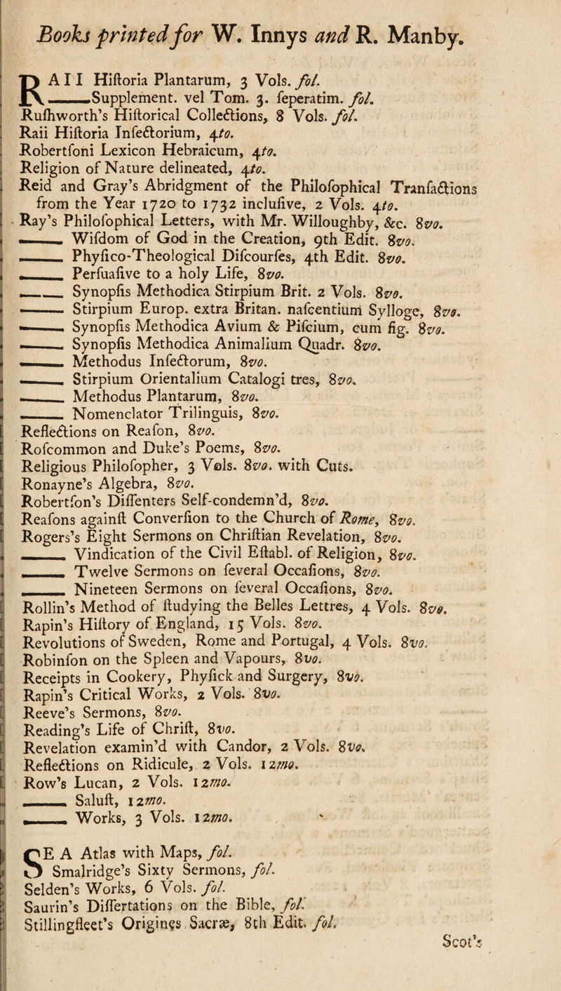 RA11 Hiftoria Plantarum, 3 Vols. fol. ..Supplement, vel Tom. 3. feperatim. fol. Rufhworth’s Hiftorical Collections, 8 Vols. fol Raii Hiftoria JnfeCtorium, 4to. Robertfoni Lexicon Hebraicum, 4to. Religion of Nature delineated, 4to. I Reid and Gray’s Abridgment of the Philofophica! TranfaClions from the Year 1720 to 1732 incluftve, 2 Vols. 4to. [ Ray’s Philofophical Letters, with Mr. Willoughby, &c. 8m --. Wifdom of God in the Creation, 9th Edit. 8m Phyftco-Theological Difcourfes, 4th Edit. 8m , - Perfuafive to a holy Life, 8vo. < ___ Synopfts Methodica Stirpium Brit. 2 Vols. 8m - •- Stirpium Europ. extra Britan, nafcentium Sylloge, 8m « --- Synopfts Methodica Avium & Pifcium, cum fig. Svo. * «-- Synopfts Methodica Animalium Quadr. 8m . - Methodus InfeCtorum, 8m . — Stirpium Orientalium Catalog! tres, 8m -_. Methodus Plantarum, 8m . ._ Nomenclator Trilinguis, 8m l Reflections on Reafon, 8m [ Rofcommon and Duke’s Poems, 8m [ Religious Philofopher, 3 Vols. 8m with Cuts. [ Ronayne’s Algebra, 8m [ Robertfon’s Diflenters Self-condemn’d, 8m [ Reafons againft Converfton to the Church of Rome, 8m t Rogers’s Eight Sermons on Chriftian Revelation, 8m , — Vindication of the Civil Eftabl. of Religion, 8m , . Twelve Sermons on feveral Occafions, 8m , . Nineteen Sermons on feveral Occafions, 8m Rollin’s Method of ftudying the Belles Lettres, 4 Vols. 8m t Rapin’s Hiftory of England, 15 Vols. 8m [ Revolutions of Sweden, Rome and Portugal, 4 Vols. 8m [ Robinfon on the Spleen and Vapours, 8m Receipts in Cookery, Phyfick and Surgery, 8m Rapin’s Critical Works, 2 Vols. 8m Reeve’s Sermons, 8m Reading’s Life of Chrift, 8vo. 3 Revelation examin’d with Candor, 2 Vols. 8m Reflections on Ridicule, 2 Vols. 12mo. 1 Row’s Lucan, 2 Vols. 12mo* 1 _ Saluft, 12mo. I r - - Works, 3 Vols. nmo. |j QE A Atlas with Maps, fol. ,i O Smalridge’s Sixty Sermons, fol. Selden’s Works, 6 Vols. fol. El! Saurin’s Diflertations on the Bible, fol'. B Stillingfleet’s Origines Sacrte, 8th Edit, fol Scot’s