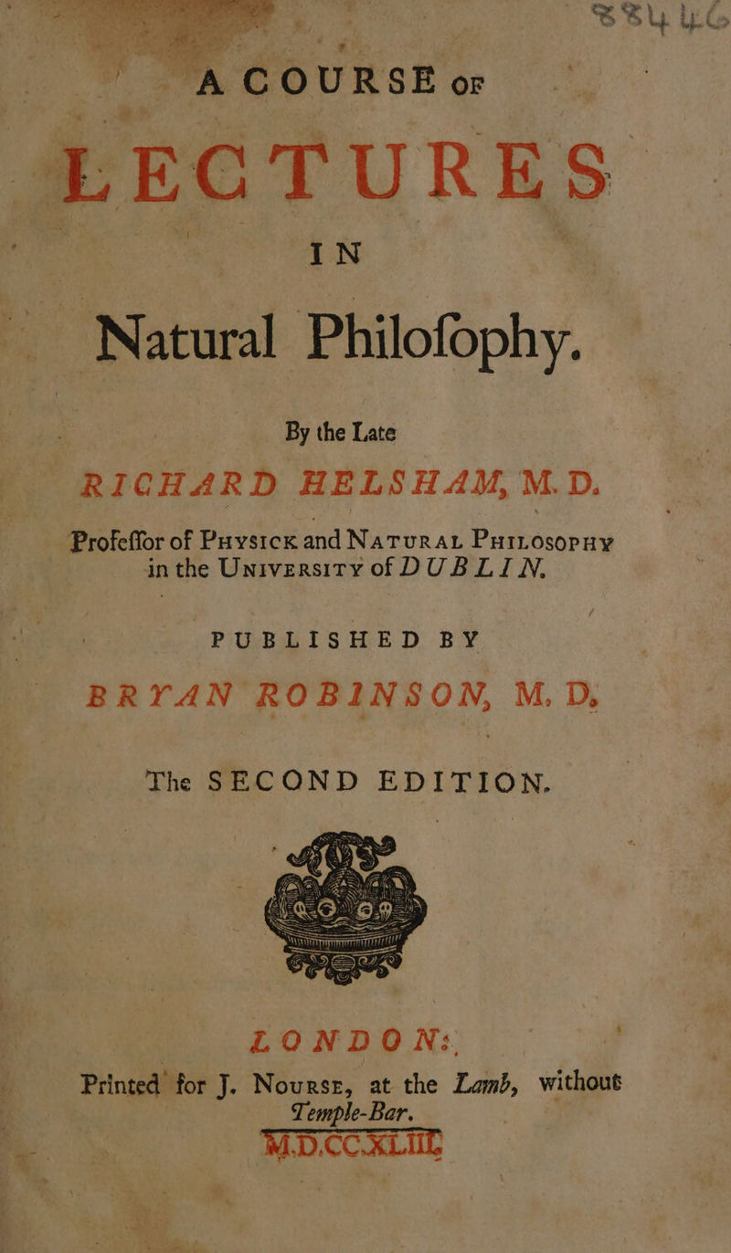 SBU YG sil A “é OURSE OF “LECTURES IN ‘Natural Philofophy. . By the er RICHARD HELSHAM, M.D. Profeffor of Puvstck and NATURAL PHILOsopHy inthe University of DUBLIN, PUBLISHED BY BRYAN ROBINSON, M.D, The SECOND EDITION. LOND ON: | ‘. Printed’ for J. Nourse, at the Land, without Temple-Bar. D.CC
