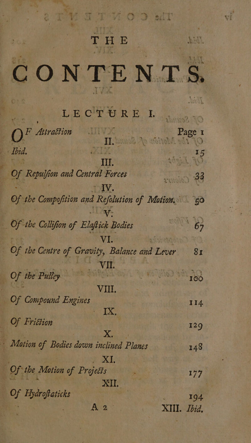= # THE Le OW Re f. | OQ F ereitiie 23 ‘ates x Ibid. . Bi Of Repulfion and Central Forces ; . THY. Of the Compofition and Refolution of Mation.» Of the Collifion of Elaptick Bodies y | VI. Sins _ Of the Centre of Gravity, Balance and Lever ES Og RR aE | Uy feet men ee ere OS en VIII, OF Compound Engines Sy Ae _ Of Friftion Motion of Bodies down inclined Planes 3 } : UX, Of the Motion of Projeéts ea hi i XI Of Hydroftaticks 50 114 129 148 177 194 Lbid,