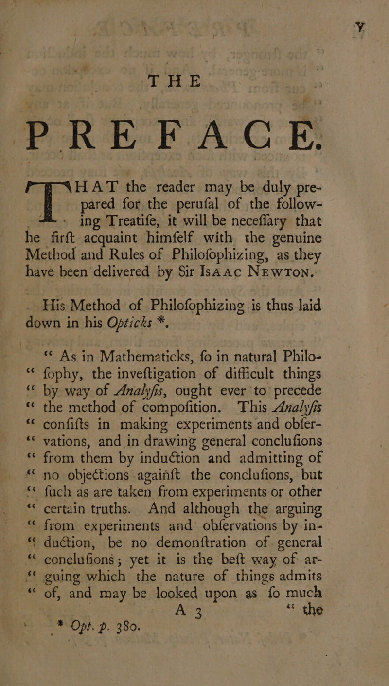 TP AE ing Treatife, it will be neceflary that His Method of Philofophizing is thus laid As in Mathematicks, fo in natural Philo- fophy, the inveftigation of difficult things by way of Analyfis, ought ever’to precede the method of compofition. This Axnalyfs confifts in making experiments and obfer- vations, and in drawing general conclufions from them by induction and admitting of no objections againft the conclufions, but from experiments and obfervations by-in- duction, be no demonttration of. general conclufions ; yet it is the beft way of ar- guing which’ the nature of things admits As ** the _* Opt. p. 380.