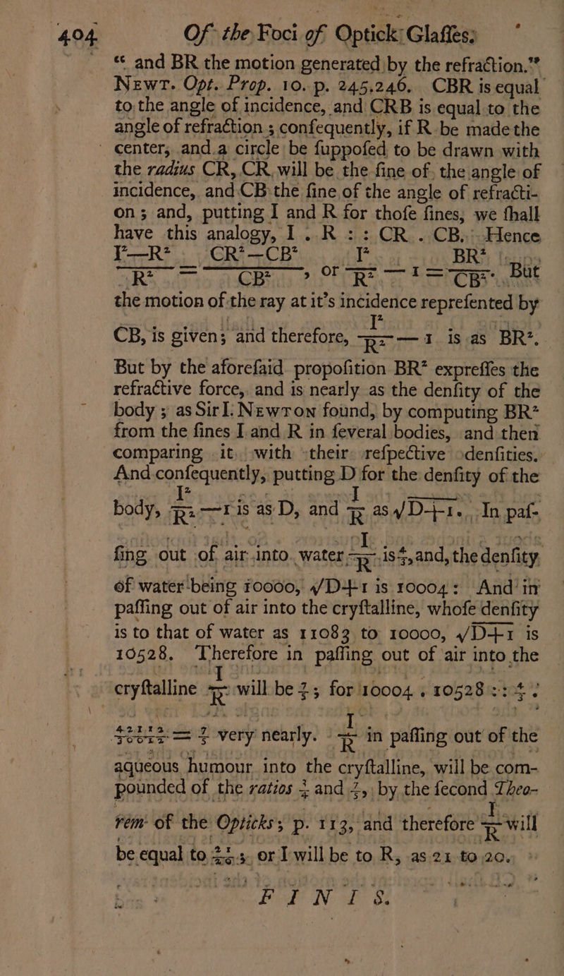 *« and BR the motion generated by the refraction.”* Newt. Opt. Prop. 10. p. 245.246. CBR is equal to the angle of incidence, and CRB is equal to the angle of refraction ; confequently, if R-be madethe the radius CR,.CR. will be the fine of, the angle of incidence, and:CB the fine of the angle of refracti- on; and, putting I and R for thofe fines, we thall have this analogy, I1..R :: CR .CB..Hence Y—R* . CR*—CB’ als af BRY {sn ARS ody to seeBula Rin CU Ray oe PETNC Ba eee refractive force, and is nearly as the denfity of the body ; as SirI: Newron found, by computing BR? from the fines I and R in feveral bodies, and then comparing .it, with »their: refpective >denfities. And. confequently, putting D for the denfity of the bon erties D, and Ras VD-F re, In paf- | fing out of air into. water 9-.is$,and, the denfity of water-being 10000, 4/D+41 is 10004: And’ in paffing out of air into the cryftalline, whofe denfity is to that of water as 11083 to 10000, /D-+1 is 10528. Therefore in paffing out of ‘air into the cryftalline ave will be 2; for 10004 . 10528 = os \ M22 TB ew, aqueous humour into the cryftalline, will be com- pounded of the ratios 3 and 2, by the fecond Lheo- rem of the Opticks; p. 113, and therefore Re will be equal to 2.5. or Iwill be to R, as. 21 to 20. » Mo Bed! No Be