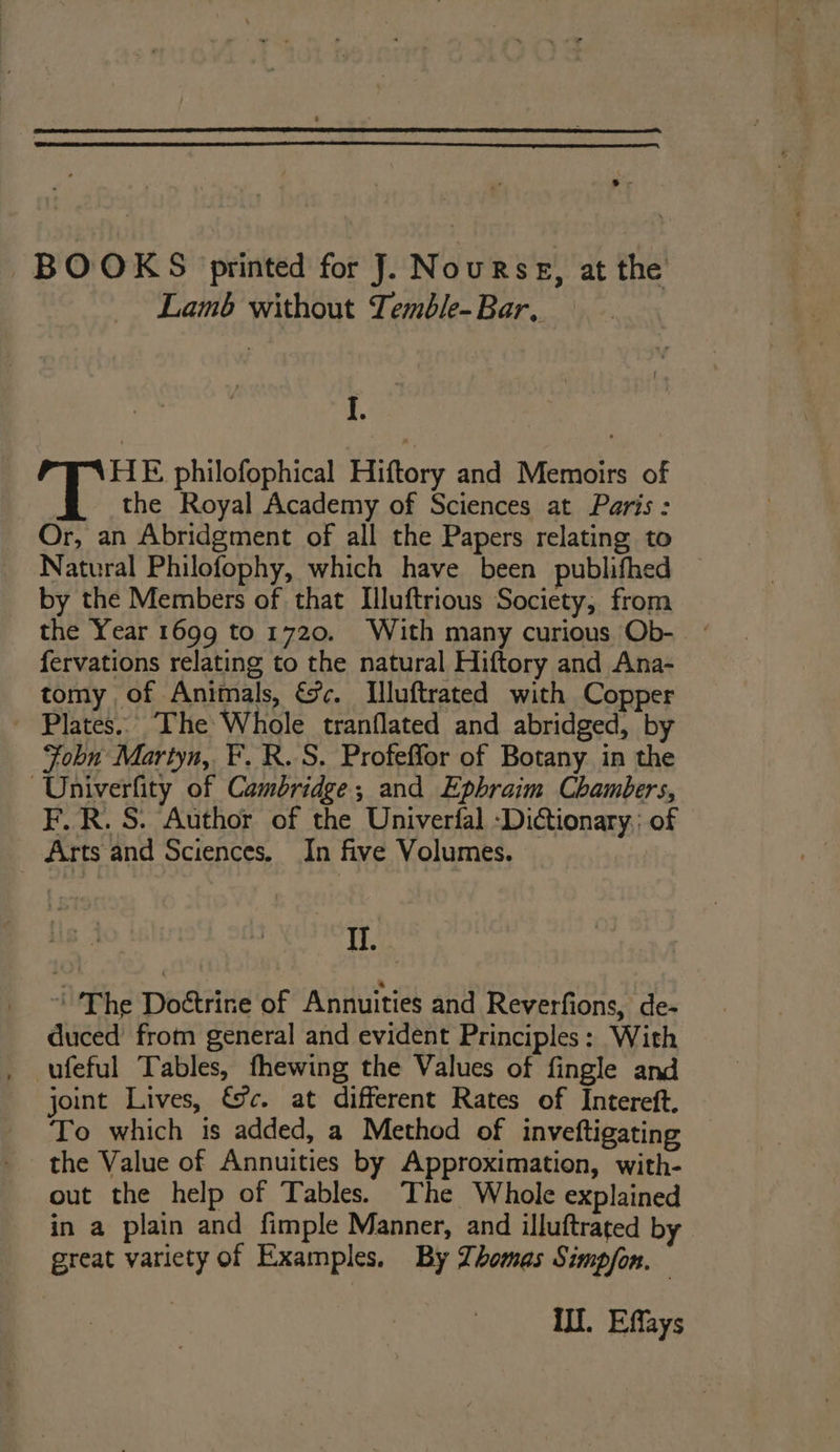 BOOKS printed for J. Nourse, at the Lamb without Temble- Bar. I ith ; 1. HE philofophical Hiftory and Memoirs of the Royal Academy of Sciences at Paris: Or, an Abridgment of all the Papers relating to Natural Philofophy, which have been publifhed by the Members of that Illuftrious Society, from the Year 1699 to 1720. With many curious Ob- - fervations relating to the natural Hiftory and Ana- tomy of Animals, &amp;c. Illuftrated with Copper ~ Plates... The Whole tranflated and abridged, by Fobn Martyn, F.R.S. Profeffor of Botany in the Univerfity of Cambridge, and Ephraim Chambers, F.R. S. Author of the Univerfal -Dictionary.; of Arts and Sciences. In five Volumes. iA ~The Doétrine of Annuities and Reverfions, de- duced’ from general and evident Principles: With . ufeful Tables, fhewing the Values of fingle and joint Lives, %c. at different Rates of Intereft, To which is added, a Method of inveftigating the Value of Annuities by Approximation, with- out the help of Tables. The Whole explained in a plain and fimple Manner, and illuftrated by great variety of Examples. By Thomas Simp/on. Ill. Effays