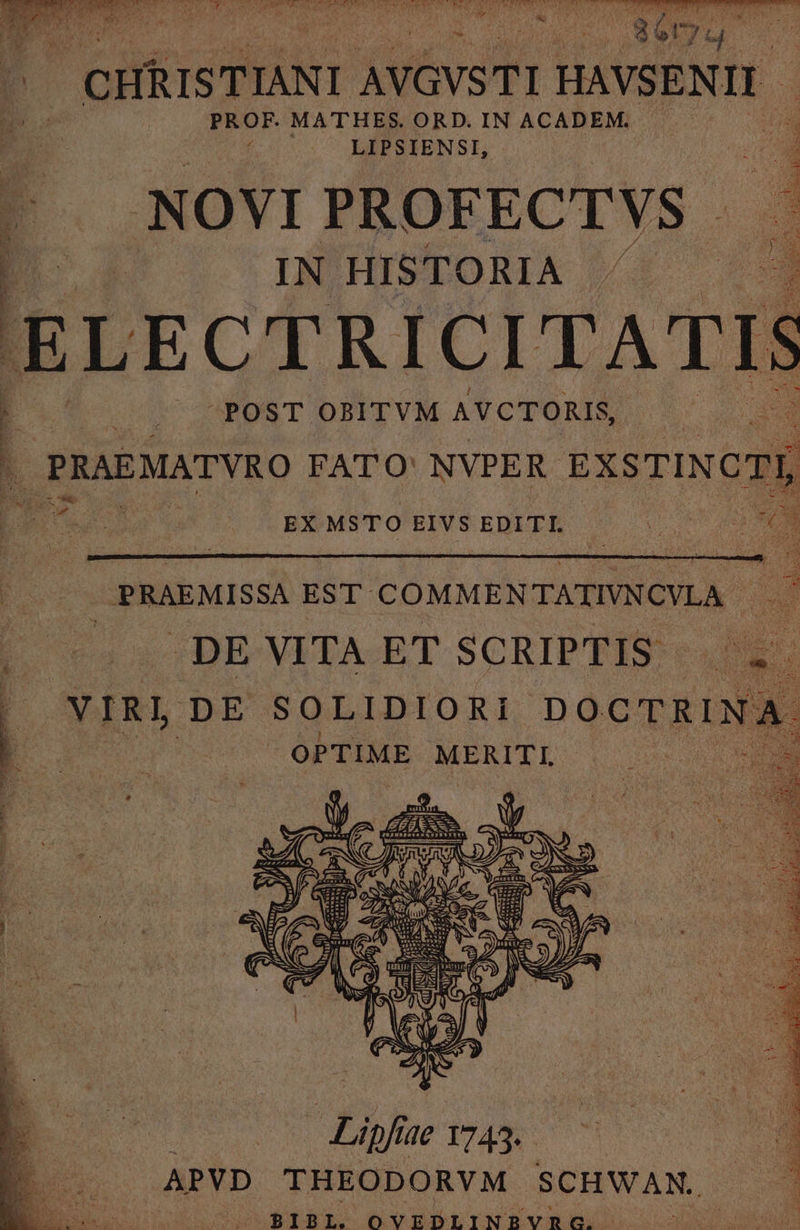 dde Io RS GO M LAIT i D RU SEI REN I EU LAE ET jan AUTE AREE APT t ? 1 (i $2 EN v 7 iy - 4 VECES AM. : :  4 CHRISTIANI AVGVSTI HAVSENIL PROF. MATHES. ORD. IN ACADEM. ^ LIPSIENSI, | d -NOVI PROFECTVS q8 IN HISTORIA . | E L ECTRICITAT 1 r | voPOSTOPIVM AVCTORIS 2 2 ; | PRAEMATVRO FATO: NVPER EXSTINCT LUE EX MSTO EIVS EDITI. d. E 2 | PRAEMISSA EST COMMENTATIVNCVLA . DE VITA ET SCRIPTIS. 3 YNIR) DE SOLIDIORI DOCTRINA | ! OPTIME MERITI, :