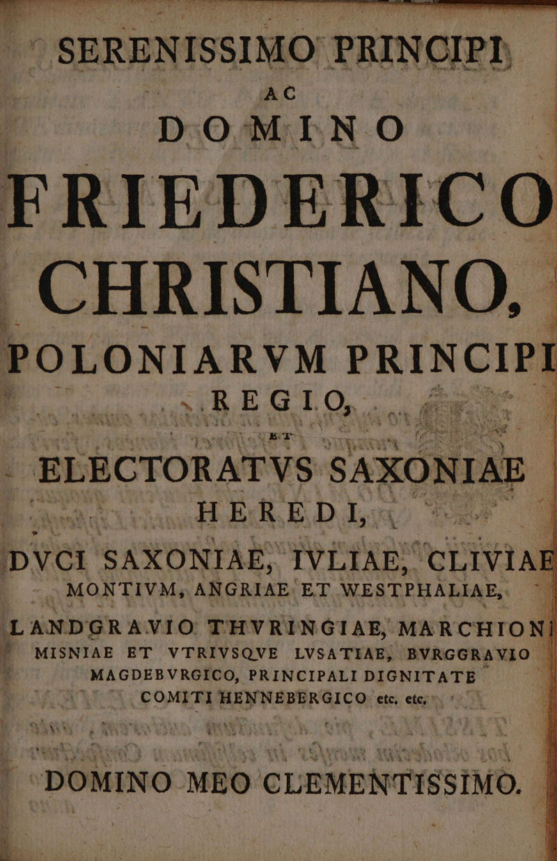 | SERENISSI SIMO: PRINCIPI. AC DOMINO FRIEDE ICO CHRISTIANO, POLONIARVM PRINCIPI hy; SURE Gg dq T 3 NE I. USC Oen . ELECTORATVS SAXO )NIAE | HEREDI CE 0 IDVOr SAXONIAE; TVLIAES CLIVIAE | MONTIVM, ANGRIAE. ET WESTPHALIAE, D LANDGRAVIO THVRINGIAE, MARCHION 7 'MISNIAE ET VTRIVSQVE LVSATIAE; BVRGGRAVIO | MAGDEBVRGICO, PRINCIPALI DIGNITATE I 208 71. CO0MITI HENNEBERGICO etc et; ^ 5 | DOMINO MEO CLEMENTISSIMO. |