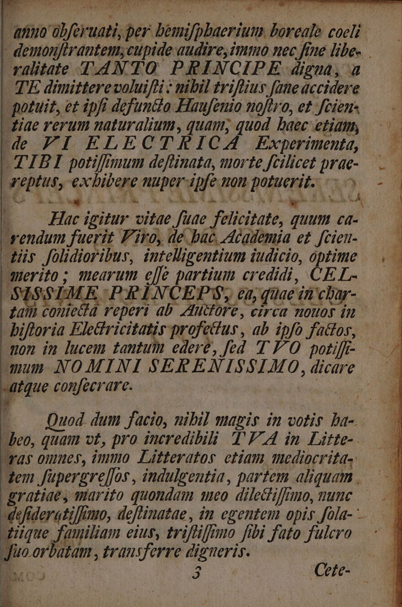 | annuo übferuati, per bemifpbaerium boveale coeli — - demonjirantem;cupide audire, immo nec fine libe-. ralitate T-4NTO PRINCIPE digua, a TE dimitterevoluiff : nibil triffiius fane accidere | potuiz, e£ ipfi defuntlo Haufenio noftro, et ;feien- | diae rerum naturalium, quam, quod baec etiamy, de FI ELECTRICA Experimenta, — — TIBI potifnnum deftinata, torte fcilicet prae-.—.— eptus, exbicere nuper-ipfe uon potuerit. o — - EC 13x E RALGOLOCOUTAAA HA i Hac igitur vitae fuae felicitate, quum ca- rendum fuerit Firo, de. bac Academia e£ fcieu-— ds folidioribur, intelligentium iudicio, optime |... merito; mearum elle partium credidi, CEL- — SISSIMLE PR ENCEPS, ea; quae in char- - £ai contecta reperi ab. Auctore, circa mouos in — - bifloria Eletricitatir profettus, ab ipfo fados, | mon im lucem tantum edere, fed 'T FO potiff- aum NOMINI SERENISSIMO, dicare atque confecrare. Ta : W » d Q ach LE e / ^ —.. Quod dum facio, nibi] magis in votis ba-. beo, quam vt, pro incredibili T'FA in Litte- ras omues, immo Litteratos etiam mediocritas — dem Jüpergrel]os , indulgentia , partem aliquam | gratiae, marito quondam meo diledifnno, nune — | -defiderati/Jmo, deflinatae, im egentem opis fola- | uique füuliam eius, triflifuno fibi fato fulcro : Juo.orbatam , transferre digueris. E 1 e. Cete- pe