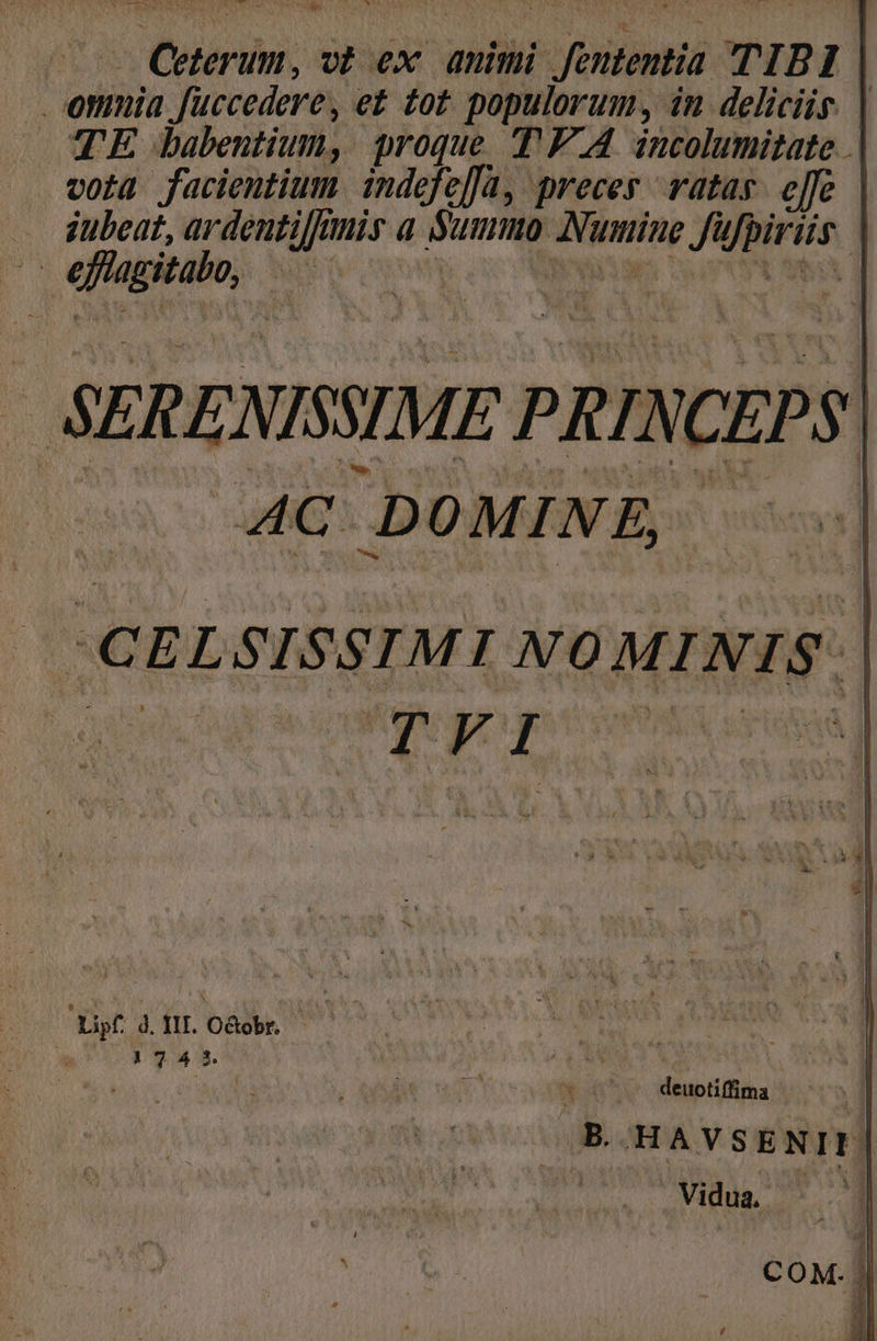 - Ceterum, o? ex. animi Jententia TIBI | onmia fuccedere, e£ dot. populorum, in deliciis. | TE Jabentium, proque T'F.A incolumitate | vota facientium indefe[a, preces ratas. effe .. dubeat, ardentiffinis a €-— Numine fü Ju cfe | Ü «fap, NS hos SERENISSIME PRINCEPS AC D OMINE, | : CEL SISSIMI NO MINIS. du org Gif dfi Ooh 1973. |  ! deuotiffima | .B.HAVSENII. Vidua, | m 1! COM.