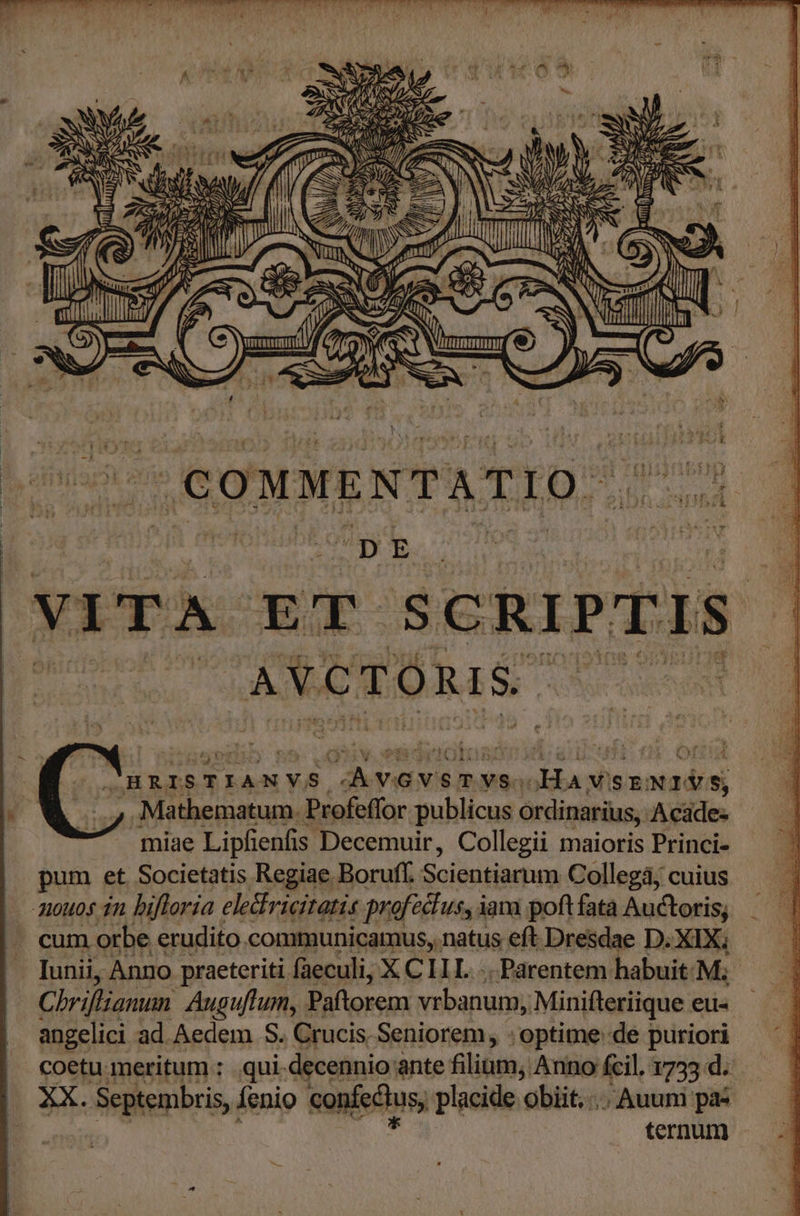 Rad T ie s zz am NP NES DUE uU — s D ZA i xi S UN SS AS j zz N ] Se Lo, ; x 2 EE -— DU DE Ww E ; n s^ DASS À 2m U ij / EA AN— i 79 8 VM H «e Vb fs ie I7 - 5 UJ | 3 3 We  Nt ! — ^ I mt viel | Y 2» (7A NM MUS e 2l .COMMENTATIO: 'DE VITA XE SCRIPTIS AVCTORIS. i HRISTIANVS gp oc qa voi nobd , Mathematum. Profeffor publicus ordinarius, Acide- miae Lipfienfis Decemuir, Collegii maioris Princi- pum et Societatis Regiae Boruff. Scientiarum Collegá; cuius -mouos 1n bifloria elediricitati« profectus, i iam poftfata Auctoris, cum orbe erudito.communicamus, natus eft Dresdae D. XIX; - . Iunii, Anno praeteriti faeculi, X C ILL... Parentem habuit. M; Chriftianun Auguflum, Paftorem vrbanum; Minifteriique eus angelici ad Aedem. S. Crucis, Seniorem, : optime de puriori coetu meritum : .qui.decennio ante filium, Anno Ícil. 1733 d. OXX. Septembris, Íenio coniectus placide obiit,..Auum pa? — ternum E