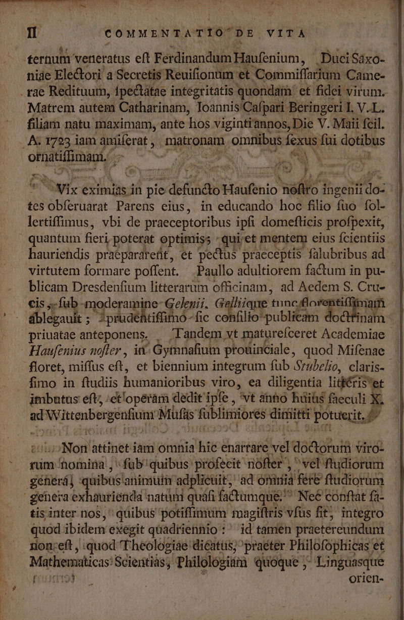 It cowwsNTATIO DE VITA Matrem autem Catharinam, Toannis'Cafpari Beringeri I. V.L. filiam natu maximam, ante Tos vigintiannos, Die V. Maii fcil. ormatiffimani, | ke UNA MP S LPEA bM x. iy eximias in pie ; defündto Haufenio héffo ingenii do- tes S ébfechácat Parens eius, in educando hoc filio fuó fol- lertiffimus, vbi de praeceptoribus ipfi domefticis profpexit,. hauriehdis praepardredt, et pectus praeceptis fülubribus ad. virtutem formare poffent. Paullo adultiorem factum in pu- blicam Dresdenfium litterarüm officinam, ad pid S. Cru- cis ;- fub moderamine- Gelegii. G Gaia tuncuflore pan dblegauit ;  Jprudéhtiffimo -fic confilio-publicam doctfina priuatae anteponens. , Tandem vt matureíceret Academiae - Haufenius nofler , ii^ Gytnafium prouinciale , quod Mifenae fimo in ftudiis hutosiiotibes viro, ea diligentia lidécis et imbutus eft; ;ct'opéram dedit ipfe , 'vt ahho büihs faeculi E - d Wittenbergenfiunr Müfis fublimiores diri ait potuit Non attinet iam omnia hito enarrare Ld doftoruii VirO- rum omina , « füb' quibus: profecit ofer , ^ vel: ftudiorum tis inter nos, quibus potiffimum magiftris vfus fit; integro quód ibidem exegit quadriennio :' id tamen praetereundum rion:eft , quod Theologiae dicatüs; praeter Philofophicas et Mathematicas: Scieritiás,. Philoló; Jü quoque; Linguasque (110193 | : orien-