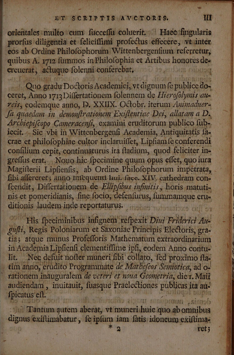 hod Ma n ih cHNPCUSERIPTPISGAVCmoRSS 0 — P orientales multo ' cunt. fücceffu coluerit.- ^ Haec:fingularis prorfus: diligentia et. feliciffimi profectus: éffecére vt inter . eos ab Ordine Philofophorum. Wittenbergenfium referretur, | quibus A. 1712 füimmos in Philofophia et Artibus nonus de« | ereucrat, actuque folenni conferebat, is. dou Diaaq Quo. de Dodlotis Academici vt di gnu m Hs Boios Bo: | ceret, Anno 1713 Di(lertationem folennem de. Hrerofolymis au- | YÉl$; eodemque anno, D. XXIIX. Octobr. iterum Aumaduer- | fà. quaedam in demonflrationem Exiflentiae. Dei, allatam a D. 4 Archiepifcopo Cameracenfi, examini eruditorum publico füb-. | lecit. -. Sic vbi in Wittenber genfi Academia, Antiquitatis Íà- .crae et philofophiae cultor inclaruiffet, Lipfiam fe conferendi confilium cepit, continuaturus ita fladium, quod feliciter in- - greffus erat... Nouo hic-fpecimine quum opus effet, quoi iura — Magiflerii Lipfienfis, ab Ordine Philofophorum impetrata, fibi affereret; anno infequenit hui.-facc. XIV. cathedram con- |. fcendit, Differtationem. de. Kllipfibus iafmitis , horis matuti- | niset pomeridianis, : fine. focio; defenfür us, Áipimaiique en- : I ditionis laudem inde reportaturus. | mun Fi fpeciminibus. infigneri' xiqesie Diu nbi Aii pi Regis Poloniarum et Saxoniae Principis Electoris, gra- . tia; atque munus Profeffotis Mathematum extraordinarium in Academia Lipfienfi clementiffime ipfi, eodem Anno coritu- - lit. Nec defuit nofter muneri fib collato, fed proximo fta- . tim anno, 'erüdito Programmáte de Matlefeoy Semibtica, ad o- ' rationetn. inauguralem de veteri ef noua Geometria, die. Maii audiendam , inuitauit, mud Praelectiones publicas. ia: au: | gri eft. m ; | er E n [ 6d alice ep noh i aDéhitum. gutem aberat, vt muneri; biiie; quo ab omnibus - gs exiftimabatur , fe ipium jam fatis: idoneum cxiftimas T tet;