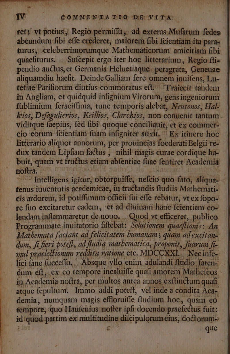 COMMENT A TIOÓ DE VITA tet; vt potius j Regio permiffa ad exteras.Mufarum fedes | abeundum fibi effe crederet, maiorem fibi fcientiam ita para« turus, .celeberrimorumque Mathemáticorum amicitiam fibi quaefiturus. .. Sufcepit ergo iter hoc litterarium, Regio fti- pendio auctus, et Germania Heluetiaque . peragrata, Geneuae aliquamdiu haefit. Deinde Galliam fere omnem inuifens, Lu- tetiae Parifiorum diutius commoratus eft; ^ Tráiecit tandem in Angliam, et quidquid infignium Virorum, gens ingeniorum fublimium feraciffima, tunc temporis alebat, Neuzonos, Hal- — leios, Defagulierios, Keillios, Clarckios, non conuenit tantum . viditque faepius, fed fibi quoque conciliauit, et éx commer- litterario aliqiot annorum, per prouincias foederati Belgii te- dux tandem Lipfiam fadtus ; nihil magis curae cordique ha- buit, quam vt dri etiam 'abfentiae fuae fentiret Acodeniie noftra. ,  [ntelligens igitur; -obtorpuife, deli: quo ind; dissi | tenus iuuentutis academicae, in tractandis ftudiis Mátherntati Cis ardorem, id potiffimum officii fui effe rebátur, vt ex fopo- re füo excitaretur eadem, :et ad diuinam hanc féiébtiami co- lendam inflammaretur. de; nouo. .. Quod vt efficeret, publico Programmate inuitatorio fiftebat: Solutionem quaefTionis: An atbemata faciant ad, felicitatem humanam; quam ad excitan-: wn, fi fieri poteft, ad ftudia matbematicas proponit, Juarum ft-. qul praeledtionum : reddita ratione etc. MPX CXXIL. Necinfe- | lici íane fucceflu. .. x Absque. vllo enim. adulandi ftudi io. faten- um. éfl,. ex eo tempore incaluiffe quafi. amorem Mathefeos - in Academia noftra, per multos antea annos. exftinctum quafi atque fepultum. Immo addi poteft, vel inde a condita Aca-. demia, numquam magis effloruiffe ftudium hoc, quam eo tempore; quo Haufenius;nofter ipfi docendo. praefectus fuit: E que