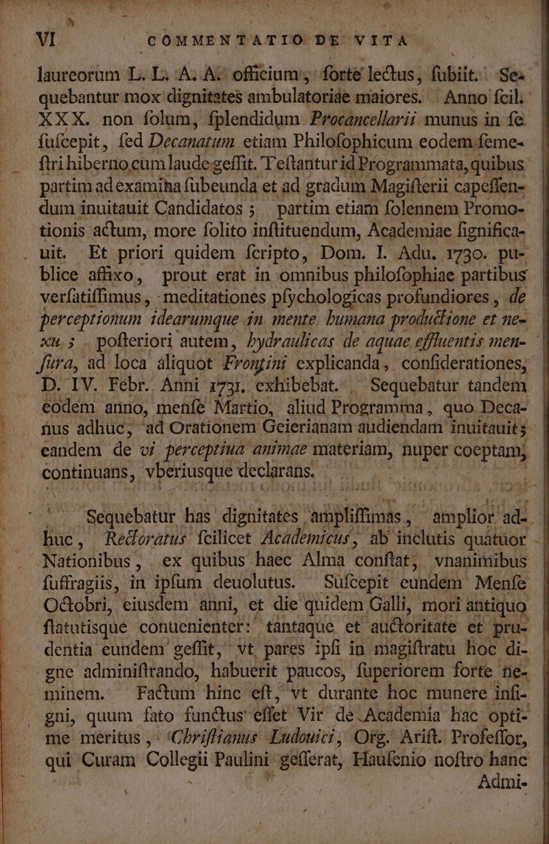 — . Jaureorum (s LA. A: officium: forte lectus, bti: Se: |... quebantur mox dignitates ambulatorise maiores. . Anno fcil. . XXX. non folum, fplendidum. Procancellarii munus in fe. fufcepit, fed Decanarum etiam Philofophicum eodem .feme- firi hiberno cum laude geffit. Teftantur id Programmata, quibus partim adexamiha fübeunda et ad gradum Magifterii capeffen- . dum inuitauit Candidatos ; . partim etiam folennem Promo- tionis actum, more folito inflituendum, Academiae fignifica- . uit. Et priori quidem Ícripto, Dom. L Adu. 1730. pu- blice affixo, prout erat in omnibus philofophiae partibus | ' verfatiffimus , - meditationes píychologicas profundiores , de | perceptionum idearumque. 4n mente. bumana productione et ne-. | xu.; .pofleriori autem, Pydraulicas de aquae effluentis men- | fura, ad. loca aliquot. Frongini explicanda, confiderationes, D. IV. Febr. Anni z73r. exhibebat. | Sequebatur tandem eodem. anro, menfe Martio, aliud Programihá ; quo. Deca- nus adhuc; ad Orationem Geierianam audiendam inuitauit s eandem de vj perceptiua animae materiam, Paper coeptam, continuans, Yberiusque declarans. DAT MEE uS occ EM TETUR vot NS 5 3 X S | LUN Sequebatur has dignitates | diplilhints - amplior! UE | huc , Redloratus fcilicet Academicur, ab jticlüris quátuot - | ^ Nationibüs ; , ex quibus haec Alma conflat, vnanimibus | fuffragiis, in ipfum deuolutus. ^ Süfcepit eundem Menfe Odobri, eiusdem anni, et die quidem. Galli, mori ahtiquo flatutisque conuenienter: tantaque et auctoritate et pru- dentia eundem geffit, vt pares ipfi in magiftratu hoc di- gne adminiftrando, habuerit. paucos, fuperiorem forte ne- minem. Factum hinc eft, vt durante hoc munere infi- , gni, quum fato functus effet Vir dé.Academia hac: opti- me meritus ,- 'Chrifftamus Ludouici, Org. Arift. Profeffor, que Curam Collegii Paulini gern Haufenio noftro - ki Admie