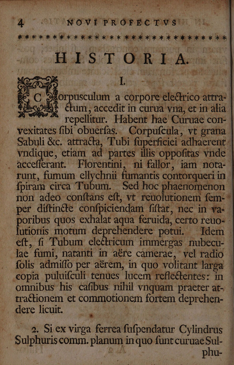 X T DATE NIU RAN CONAUNESS To Ver M VU BUM T CS SN ^E x u 2d j 9 ; PEYM P M | . N e Tg ^orctNOe EpoeOm Be 71 OK OKECK OK ROK OR OR KO ORO IOKOK E ORG IOR RC COR H.BSOI OR Res 3Xorpusculum a corpore electrico attra- p-45 Ctum, accedit in curua vna, et in alia. T -- repellitur. Habent hae Curuae con- .. Yexitates fibi obuerfas... Corpufcula, vt grana - Sabyli &amp;c. attracta, Tubi fuperficiei adhaerent - vndique, etiam ad partes illis oppofitas vnde . Q9ccefferant. Florentini, ni fallor, iam nota- runt, fumum ellychnii fumantis contorqueri in fpiram circa Tubum. | Sed hoc phaenomenon - non adeo conftans eft, vt. reuolutionem fem- per diftincte confpiciendam fiftat, nec in va- | poribus quos exhalat aqua feruida, certo reuo- -. lutioris motum deprehendere potui. Idem eft, fi Tubum electricum immergas nubecu- | lae fumi, natanti in aére camerae, vel radio . folis admiffo per aérem, in quo volitant larga | copia puluifculi tenues lucem reflectentes: in ' omnibus his cafibus nihil vnquam praeter at- tractionem et commotionem fortem deprehen- - ..dere licuit. UN | / ^ 5$. Siex virpa ferrea fufpendatur Cylindrus sulphuris comm. planum in quo funt curuaeSul- b, - phu-