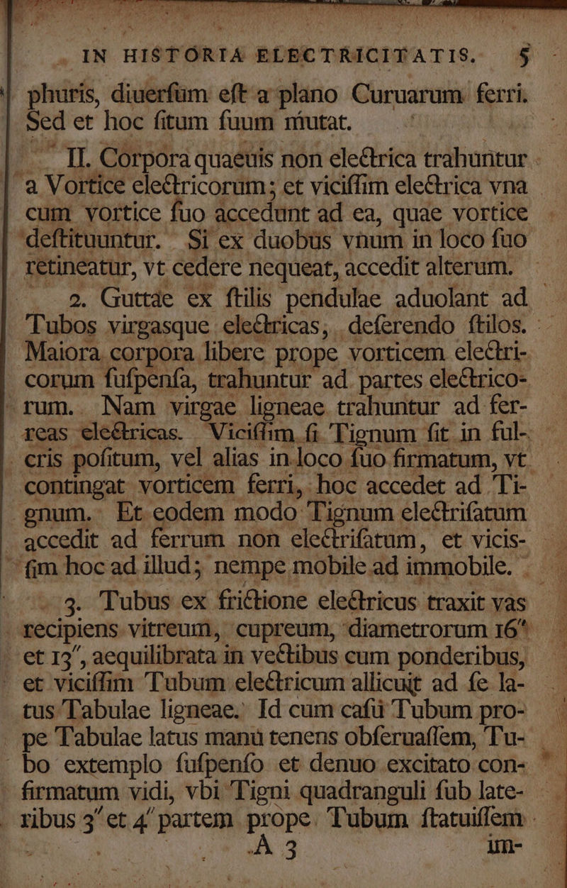 Sed et hoc fitum fuum niutat. *? - — II. Corpora quaeuis non electrica trahuntur . | a Vortice eledtricorum; et viciffim electrica vna cum vortice fuo accedunt ad ea, quae vortice . deftituuntur. Si ex duobüs vnum in loco fuo , retineatur, vt cedere nequeat, accedit alterum. . 2. Guttde ex ftilis pendulae aduolant ad - Tubos virgasque ele&tricas, deferendo ftilos. :. . Maiora corpora libere prope vorticem electri- corum fufpenfa, trahuntur ad partes ele&trico- -rum. Nam virgae ligneae trahuntur ad fer- — reas ele&ricas. Vicifhm. fi Tignum fit in ful- . eris pofitum, vel alias in.loco fuo firmatum, vt. contingat vorticem ferri, hoc accedet ad Ti- gnum. Et eodem modo Tignum electrifatum . accedit ad ferrum non ele&rifatum, et vicis- — fim hoc ad illud; nempe mobile ad immobile. — . 3. Tubus ex frictione electricus traxit vas . recipiens vitreum, cupreum, diametrorum 16* et 12^, aequilibrata in vectibus cum ponderibus, . et viciffim 'Tubum ele&tricum allicuit ad fe la- tus Tabulae ligneae.. Id cum cafü Tubum pro- . pe Tabulae latus mana tenens obferuaflem, 'Tu-- bo extemplo fufpenfo et denuo excitato con- ' - firmatum vidi, vbi Tigni quadranguli füb late- j . ribus 3 et 4' partem pepe Tubum ítatuiffem . —
