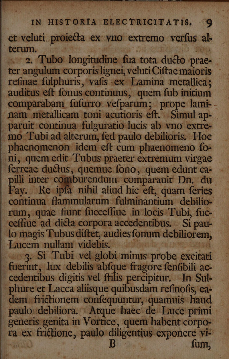 et veluti proiecta ex vno extremo verfus al. feram. i55 | td N LAW. - ter angulum | refinae fulphuris,'vafis «ex Lamina metallica; . auditus eft fonus.continuus, quem fub initium nam gmetallicam toni acutioris eft. Simul ap- . paruit: continua. fulguratio lucis ab vno extre- . mo Tubi ad alterum, fed paulo debilioris. Hoc | phaenomenon. idem eft cum phaenomeno fo- . ni, quem edit Tubus praeter extremum virgae - ferreae ductus, quemue fono, quem edunt ca- pilli inter cogmiburendum- comparauit Dri. du Pay. Re ipfa nihil aliud hic eft, quam feries | continua flammularum fulminantium debilio- ceffiue ad dicta corpora accedentibus. . Si pau- lo magis Tubus diftet, audiesfonum debiliorem, | Idücem nullam! videllist- 2000s o irmsoasd .753.. Si Tubi vel globi minus: probe excitati - fuerint, lux debilis abfque fragore fenfibili ac- - cedentibus dipitis vel ftilis percipitur. In Sul- -phure et Lacca aliisque quibusdam refinofis, ea- . dem. fri&amp;tionem confequuntur, quamuis haud | paulo:debiliora.' : Atque haec: de: ] | generis genita in Vortice, quem habent corpo- - | ra ex frictione, paulo diligentius exponere vi-