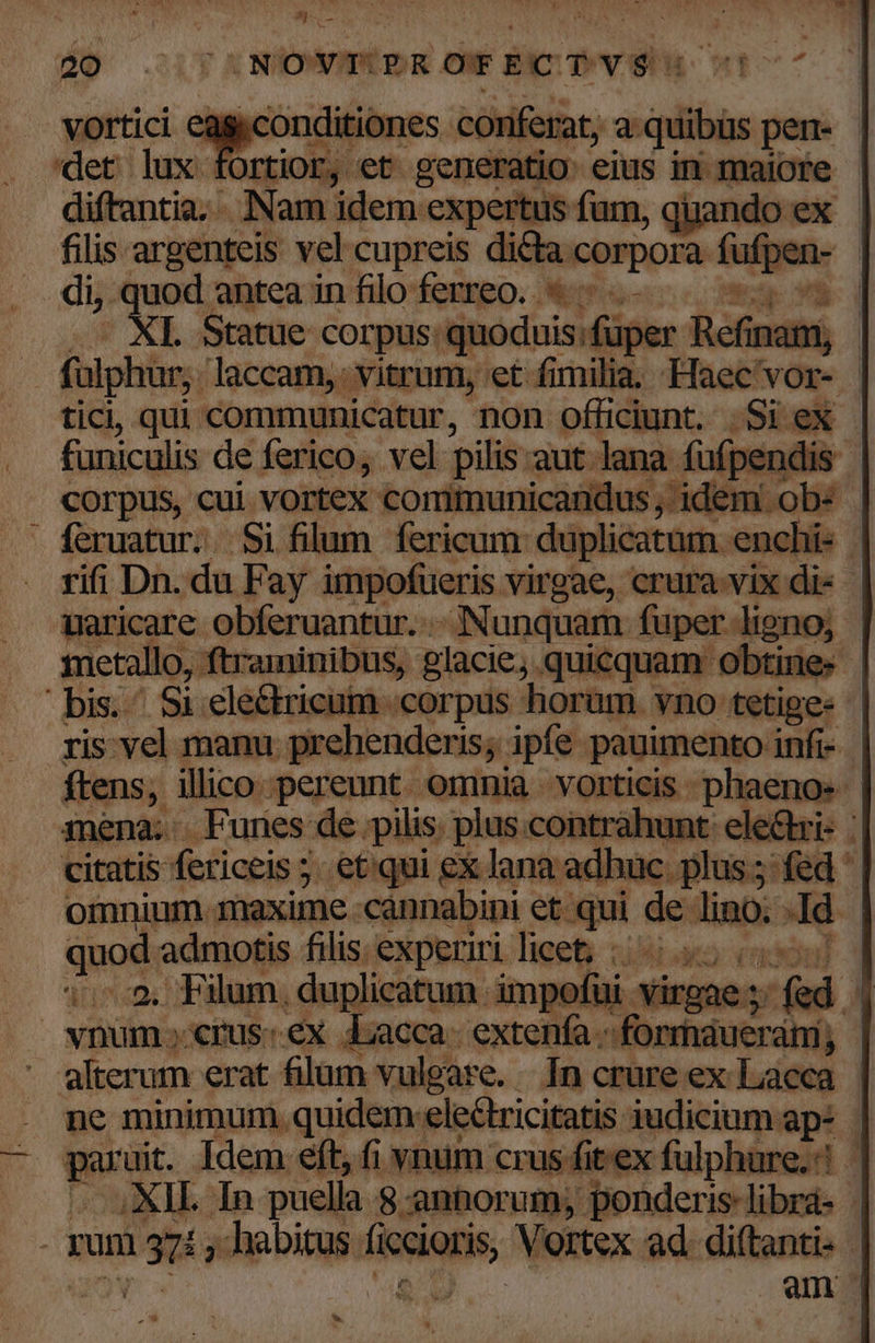 ^j une d» NOYT-ROTECTYS. QUU corpus, : cui i vortex tontlaunicdil , idem. feruatur. Si filum. fericum: eedem his rifi Dn. du Fay impofueris virgae, crura A : ibd uaricare obferuantur. . Nunquam fuper ligno; metallo, , ftraminibus, glacie; 5. qui icquam o Obtine. | bis. Si ele&amp;tricum corpus horam. vno tetige- | ris: vel manu prehenderis; pfe pauimento infi- ftens, illico pereunt. omnia . vorticis : phaeno: 3nena. . Funes de pilis. plus. contrahunt electri- : citatis fericeis ; 5 etqui ex lana adhuc: plus; fed : omnium maxime. cannabini et.qui de t ld . quod admotis filis: experiri licet; ;:i 1:5, Plum, .duplicatum impofüi ^ virgae fed a vnum crus: ex Lacca- extenfa. ilibeefuluts ám; - alterum erat filam vulgare. In crure ex Lacca . me minimum quidem: ele&amp;tricitatis iudicium ap- E apes Idem eft, fi vnum crus fitex fulphure.? | XII. In puella. 8 anhorum; ponderis-librá- | : rum gis habitus ficcioris Vortex ad. diftanti- am