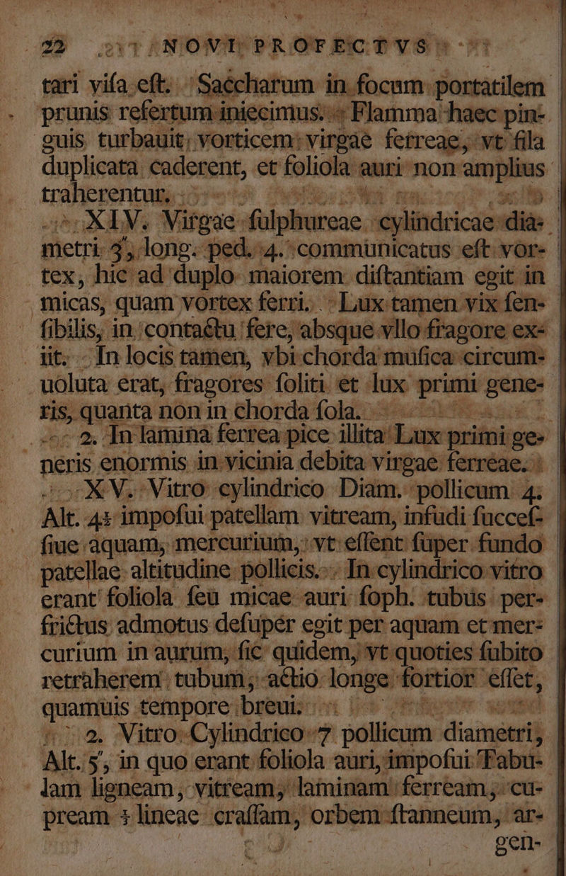 E Vo | E ban Powkon SUPER | ii n jecintus. ri itte lige pin- | inermi coderent, et foliola auri non amplius | CALV.N gae. fülpln fece Sr long: ped. ureae c dylibdeicios dià | '4.:communicatus eft: vor- | micas, quam vortex ferri. .- Lux tamen vix fene. | £ bw in:conta&amp;tu fere, absque vllo fragore exe | : -[n locis tamen, vbi.chorda mufica circum. viülota erat, fragores foliti et. ue brio —-- / ris, quanta non in chorda fola. A EM | sr WE lamináà ferrea pice: illita Lux priini ge- | neris. enormis in.vicinia debita virgae: ferreae. : | -XV..Vitro cylindrico Diam. 'pollicum 4; | Ait. 4s impofui patellam vitream, infudi fece | fiue aquam, mercuriuin,: vt eflent füper fundo atellae altitudine. pollicis.-.. In cylindrico vitro | erant foliola feu micae auri i inph: tübus. per. | fri&amp;tus admotus defuper egit per aquam et mer* | curium in aurum, fic € quidem, vt quoties fubito - retraherem ; tubum ; -actió dore fortior. effet, qutm tempore breui | ] : 2. Vitro: Cylindrico 7 pollicum rain y. | Ait. 5; in quo erant foliola auri, impofui 'Fabu- | - lam ligneam, vitream;' laminam: ferream; cu- pream 3 lineae P j orbem ftanneum, ar- | Ns gene] l4 i 2 Q5