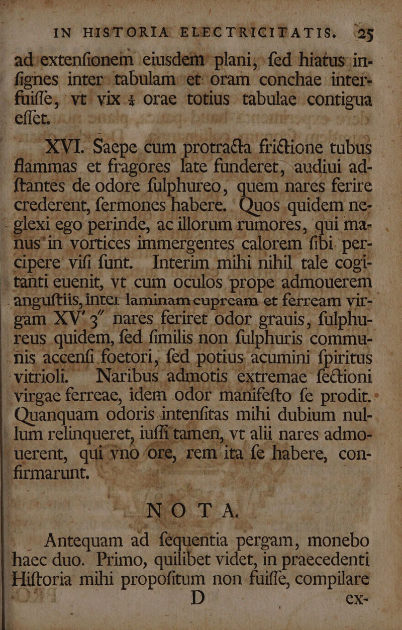  ad:extenfionem 'eiusdeim: plani; fed hiatus: in- fignes inter tabulam et oram conchae inter- fuiffe, vt. vix 4 orae totius tabulae contigua | bflegiuum nx bt buwb- x nomniesenrs vial ' E flümmas ct fragores hue fonderet, audiui ad- ftantes de odore fulphureo, quem nares ferire crederent, fermones habere. . Quos quidem ne- - glexi ego perinde, ac illorum rumores, qui ma- Bus'in vortices immergentes calorem fibi. per- cipere vifi funt. Interim mihi nihil tale copi- . tanti euenit, vt cum oculos prope admouerem .anguftiis, inter laminam cuprcam et ferream vir-- gam XV'3' nares feriret odor grauis, fulphu-- reus quidem, fed fimilis non fulphuris commu- - nis accenfi foetori, fed potius acumini fpiritus - . Naribus admotis extremae fectioni vitrioli - admotis e | virgae ferreae, idem odor manifefto fe prodit. : Quanquam odoris intenfitas mihi dubium nul- . lum relinqueret, iuffi tamen, vt alii nares admo- puerent, quigno O9, zem-aigi ie fiübere, con- Pa NT fna firmarunt. iN m BOT Mud va Cae e CR UNF E 7 MA r1 , £3 deu i B. il TY &amp; ;  H 3 MES m. : * $4 ) Asians pet ru , UM . &amp;z TOU a xs Et Ac DAMM LS f nig AE . Antequam ad LM pergam, monebo haec duo. Primo, quilibet videt, in praecedenti Hiftoria mihi propofitum non fuiffe, compilare LN IR ex- |