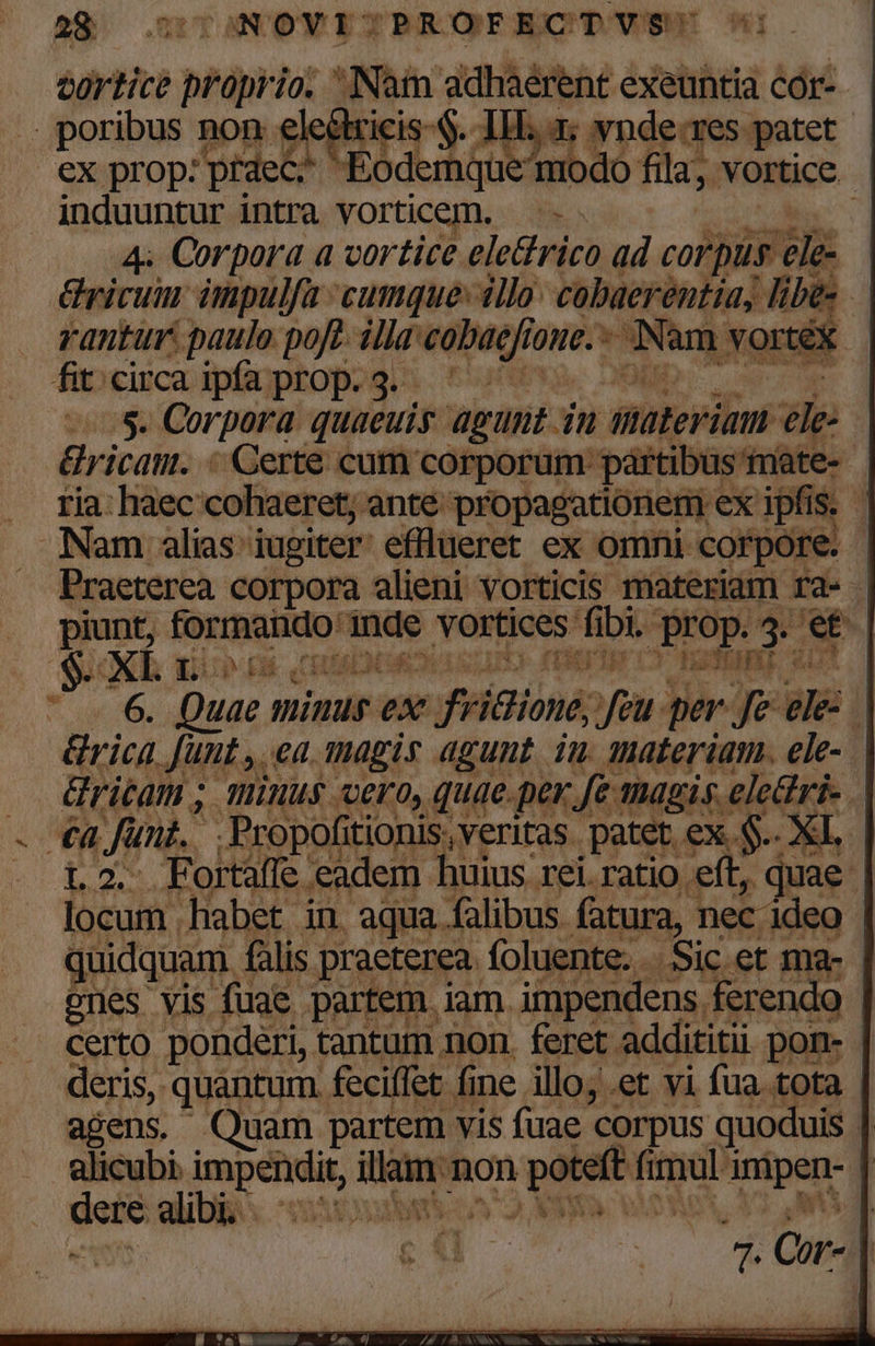 türtice — 10. dicis: qe oan exeuntia cór- . poribus non ele ir d vnde-res patet | ex prop: praec. cobra: nodo fila, vortice induuntur intra vorticem. — - j 4e Corpora a vortice ele&amp;rico ad corpus ele- Tyicum impulfa cumque: illo: cobaerentia, libe: rantur: paulo poft. illa eo vos Ww : Nam vortex. fit. circa ipfa prop. 3. JOE : :s. Corpora quaeuis agunt. in thóteriüm ele | Gricam. « Certe cum corporum: partibus nate- ria: haec cohaeret, ante propagationem ex i ipfis. ] Nam alias iugiter efflueret ex omni corpore. | — Praeterea corpora alieni vorticis materiam ra- | piunt, formado: inde vortices ni prop. AE et | $. 2 XL gi pa CHINLNS ha3E HALE gU 6. Quae. minus ex x fridtione, fau. per Je ie j &amp;rica funt , ea. magis agunt. iu. anateriam. ele-. &amp;ricam ; minus cero, quae.per. T magis. Aen | - €a fünf. .Propofitionis, veritas. patet. ex S. XL. . L2. Fortaffe eadem. huius rei.ratio eft, e | locum habet in aqua. falibus. fatura, nec- ideo | quidquam fàlis praeterea. foluente. - Sic et ma- penes vis fuae partem iam. impendens ferendo | Certo ponderi, tantum non. feret addititii pon- ' deris, quantum feciffet fine illo; .et vi fua tota | agens. Quam partem vis fuae corpus quoduis l alicubi. cede A non A t pos nipan- | pum alibi voc ij yv d