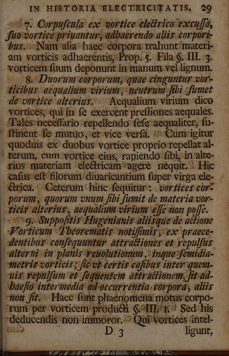 oq. Corpufcula! exc vortice eledrico excuj [^ fuvsortice priuantur, adbaerendo aliis corpori bus... INam alia^ haec corpora: trahunt: materi- am vorticis adhaerentis;: Prop. s. Fila $. lI. 3. vorticem fuum deponunt i in manum vel lignum. ..8- Duorum corporum; quae — Xüf- dicibus aequalium viri, neutrum fibi. umet — le cortice alterius. -Aequ dium: virium 'dico . vortices, qui in fe exercent preffiones read 'Tales- neceffário: repellendo: fefe po liter, : inent fe muütuo;,'et vice verfa. :: Cum: igitur , quoduis ex duobus vortice proprio repellat al-  ferum, cum vortice eius, rapiendo- fibi, in 'alte- rius materiam ele&amp;ricam^agere néquit. : Hic cafüs eft filorum- diuaricantiuri fuper Hirga ele- : €Wica.' Ceterum hinc fequitur: | vorzices cor- dicis alterius, aequalium virium ejje non po[[c. Dg Suppofitis Huüupgenianis aliisque deachone .— Jn orticum Tbeorematis notiffmis y; ex praece- dentibus. confequumtur attratcliones et vepulfus alterni 4n planis vei olutionum ,: ingue;, midia- düctrir Gorticis; fie ot eertis cafibus iuter-quen uis vépulfum et fequentem attra&amp;tionem, Jit ad. | baefío (o intermedia: Borde. prenm aliis Hot Jit. Haec fünt pliaénoméfia ro notus corpo ^rüm per Tp A — l |-déducenidi 'nonimmnx üi'Vó Tae * Z-