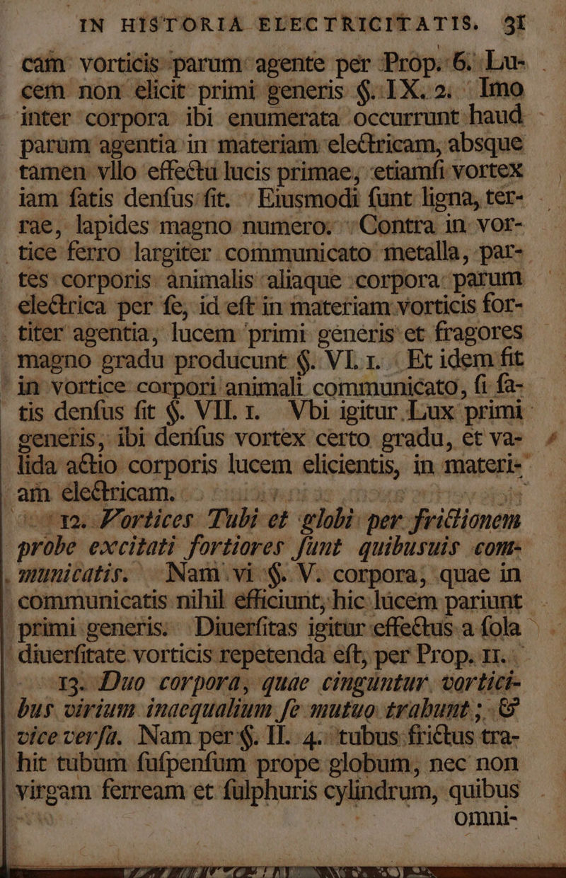 cam. vorticis parum. agente per Prop. 6. Lu- . cem non elicit primi generis $..1X. 2. Imo inter corpora ibi enumerata occurrunt haud - . parum agentia in materiam electricam, absque tamen vllo effectu lucis primae, etiamfi vorteX — | iam fatis denfus fit. - Eiusmodi funt ligna, ter- — rae, lapides magno numero: : Contra in. vor- tice ferro largiter communicato metalla, par-- tes corporis. animalis aliaque .corpora: parum electrica per fe, id eft in materiam vorticis for- titer agentia, lucem primi generis et fragores . magno gradu producunt $. VL 1. Et idem fit ' in vortice corpori animali communicato, fi fa- tis denfus fit $. VIL 1. Vbi igitur Lux primi generis, ibi denfus vortex certo gradu, et va ^ lida a&amp;tio corporis lucem elicientis, in materi- am. dléiiticam. 65 fubdit ds cows vU Ty ójold oot 1a. P'ortices Tubi et globi: per. friclionem probe excitati fortiores funt quibusuis com .iunicatis. Nam vi &amp;. V. corpora, quae in . communicatis nihil efficiunt; hic lücem pariunt. primi generis. Diuerfitas igitur effectus a fola — : diuerfitate vorticis repetenda eft; per Prop. rr. — X33. Duo corpora, quae cinguntur. vortici- bus virium. inacqualium fe mutuo: trabumt ; .&amp; vice verfu. Nam per $. IL. 4. tubus frictus tra- hit tubum fufpenfum prope globum, nec non virgam ferream et fülphuris cylindrum, quibus bv omni-