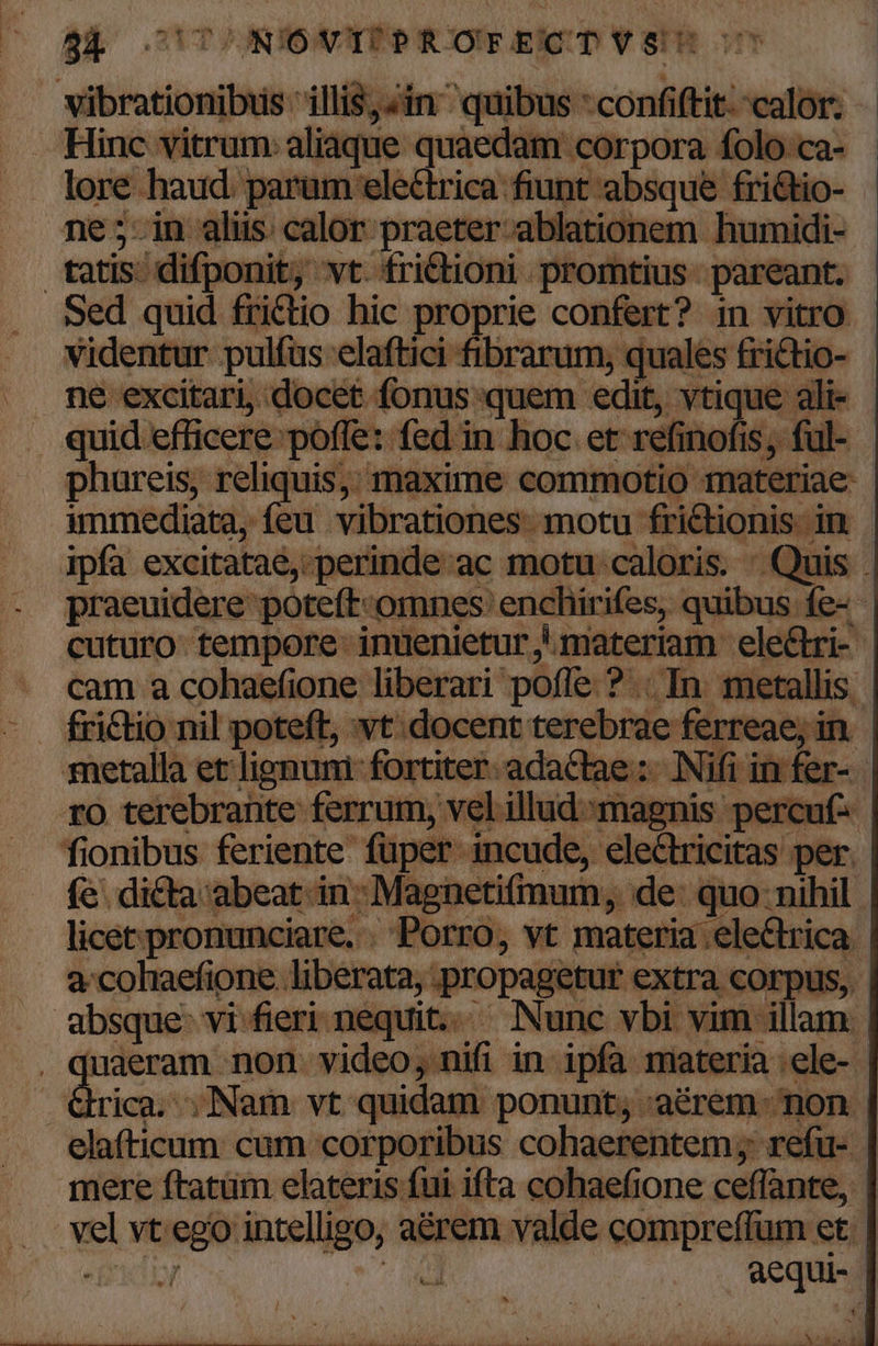 pn illis;Jin ^ quibus * confiftit.-calor. Hinc vitrum aliaque quaedam corpora folo:ca- lore. haud. parum eleétrica fiunt absque friétio- ne;5-in alis calor praeter. ablationem humidi- tatis; difponit, vt fri&amp;tioni promtius- pareant. Sed quid fritio hic proprie confert? 1n vitro videntur pulfus: elaftici fibrarum, quales frictio- ne excitari, docet fonus quem edit, vtique ali- . quid efficere: poffe: fed in hoc et: refinofi is ful-- phureis; reliquis;; maxime commotio materiae | immediata, feu vibrationes- motu fri jonis i in. ipfa excitataé,-perinde-ac motu caloris. Quis praeuidere poteft-omnes: enchirifes, sea, íe- 4 cuturo tempore-inuenietur materiam ele&amp;ri- | . cam a cohaefione liberari pofle ? .. In metallis. - dfri&amp;tio nil poteft, wt: docent terebrae ferreae, i in metalla et lignuni- fortiter. adactae :- Nifi i rfer-- ro terebrante ferrum, vel illud magr is percuf.. fionibus feriente' füper- ir cude, cle&amp;tricitas per. (e. dicta abeat in: Magnetifim im, et | licet pronunciare. Porro, v .ele a-colaefione. liberata, 1 ropagetur extra. | corpus, | absque: vi fieri nequit. Nunc vbi vim illam. quaeram. non- video; : nifi in- ipfa materia ;ele- Grica. ;Nam vt quidam ponunt, aécrem- non | bibi doi cum corporibus cohaerentem ; refu- mere ftatüm elateris fui ifta cohaefione ceffante, io vt ego Millbaci: aérem valde compreffum et. j aequi- PEE